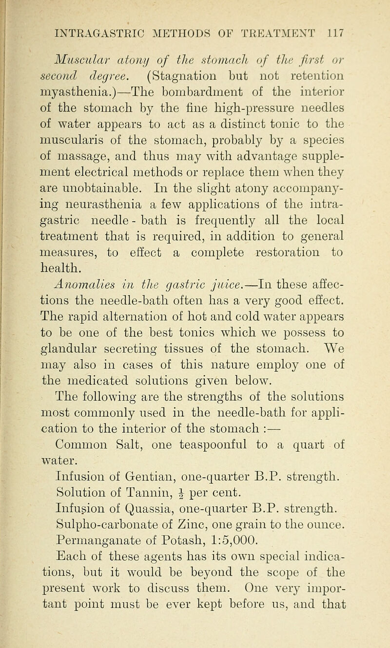 Muscular atony of the stomach of the first or second degree. (Stagnation but not retention myasthenia.)—The bombardment of the interior of the stomach by the fine high-pressure needles of water appears to act as a distinct tonic to the muscularis of the stomach, probably by a species of massage, and thus may with advantage supple- ment electrical methods or replace them when they are unobtainable. In the slight atony accompany- ing neurasthenia a few applications of the intra- gastric needle - bath is frequently all the local treatment that is required, in addition to general measures, to effect a complete restoration to health. Anomalies in the gastric juice.—In these affec- tions the needle-bath often has a very good effect. The rapid alternation of hot and cold water appears to be one of the best tonics which we possess to glandular secreting tissues of the stomach. We may also in cases of this nature employ one of the medicated solutions given below. The following are the strengths of the solutions most commonly used in the needle-bath for appli- cation to the interior of the stomach :— Common Salt, one teaspoonful to a quart of water. Infusion of Gentian, one-quarter B.P. strength. Solution of Tannin, \ per cent. Infusion of Quassia, one-quarter B.P. strength. Sulpho-carbonate of Zinc, one grain to the ounce. Permanganate of Potash, 1:5,000. Each of these agents has its own special indica- tions, but it would be beyond the scope of the present work to discuss them. One very impor- tant point must be ever kept before us, and that