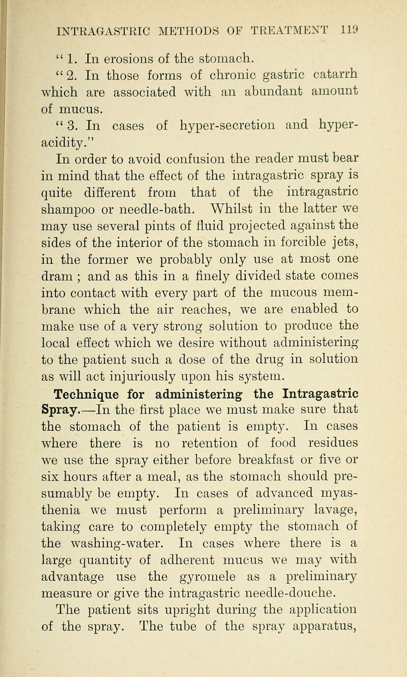  1. In erosions of the stomach.  2. In those forms of chronic gastric catarrh which are associated with an abundant amount of mucus. 3. In cases of hyper-secretion and hyper- acidity. In order to avoid confusion the reader must bear in mind that the effect of the intragastric spray is quite different from that of the intragastric shampoo or needle-bath. Whilst in the latter we may use several pints of fluid projected against the sides of the interior of the stomach in forcible jets, in the former we probably only use at most one dram ; and as this in a finely divided state comes into contact with every part of the mucous mem- brane which the air reaches, we are enabled to make use of a very strong solution to produce the local effect which we desire without administering to the patient such a dose of the drug in solution as will act injuriously upon his system. Technique for administering the Intragastric Spray.—In the first place we must make sure that the stomach of the patient is empty. In cases where there is no retention of food residues we use the spray either before breakfast or five or six hours after a meal, as the stomach should pre- sumably be empty. In cases of advanced myas- thenia we must perform a preliminary lavage, taking care to completely empty the stomach of the washing-water. In cases where there is a large quantity of adherent mucus we may with advantage use the gyromele as a preliminary measure or give the intragastric needle-douche. The patient sits upright during the application of the spray. The tube of the spray apparatus,