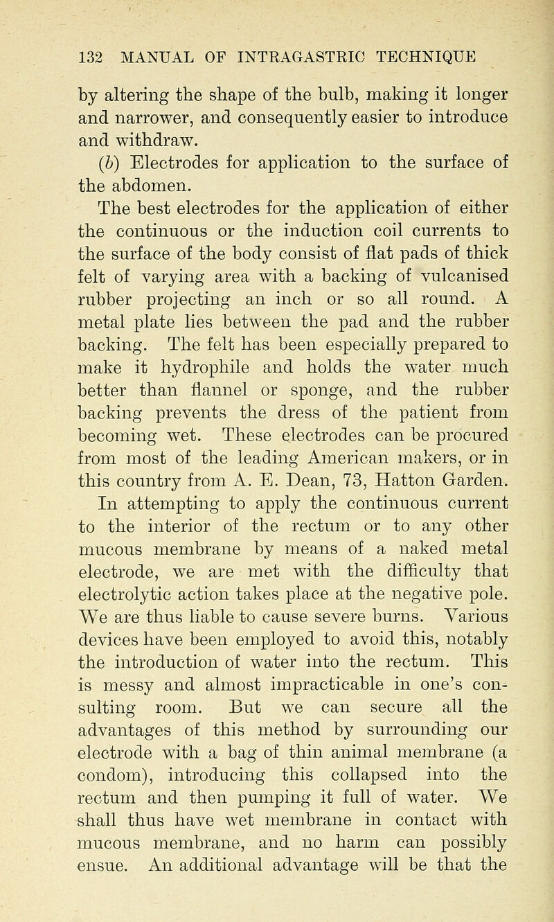 by altering the shape of the bulb, making it longer and narrower, and consequently easier to introduce and withdraw. (b) Electrodes for application to the surface of the abdomen. The best electrodes for the application of either the continuous or the induction coil currents to the surface of the body consist of flat pads of thick felt of varying area with a backing of vulcanised rubber projecting an inch or so all round. A metal plate lies between the pad and the rubber backing. The felt has been especially prepared to make it hydrophile and holds the water much better than flannel or sponge, and the rubber backing prevents the dress of the patient from becoming wet. These electrodes can be procured from most of the leading American makers, or in this country from A. E. Dean, 73, Hatton Garden. In attempting to apply the continuous current to the interior of the rectum or to any other mucous membrane by means of a naked metal electrode, we are met with the difficulty that electrolytic action takes place at the negative pole. We are thus liable to cause severe burns. Yarious devices have been employed to avoid this, notably the introduction of water into the rectum. This is messy and almost impracticable in one's con- sulting room. But we can secure all the advantages of this method by surrounding our electrode with a bag of thin animal membrane (a condom), introducing this collapsed into the rectum and then pumping it full of water. We shall thus have wet membrane in contact with mucous membrane, and no harm can possibly ensue. An additional advantage will be that the