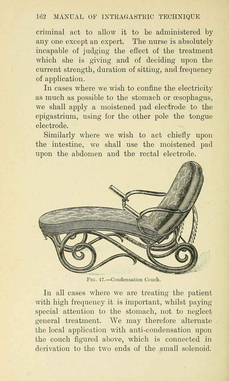 criminal act to allow it to be administered by any one except an expert. The nurse is absolutely incapable of judging the effect of the treatment which she is giving and of deciding upon the current strength, duration of sitting, and frequency of application. In cases where we wish to confine the electricity as much as possible to the stomach or oesophagus, we shall apply a moistened pad electrode to the epigastrium, using for the other pole the tongue electrode. Similarly where we wish to act chiefly upon the intestine, we shall use the moistened pad upon the abdomen and the rectal electrode. Fig. 47.—Condensation Couch. In all cases where we are treating the patient with high frequency it is important, whilst paying- special attention to the stomach, not to neglect general treatment. We may therefore alternate the local application with anti-condensation upon the couch figured above, which is connected in derivation to the two ends of the small solenoid.