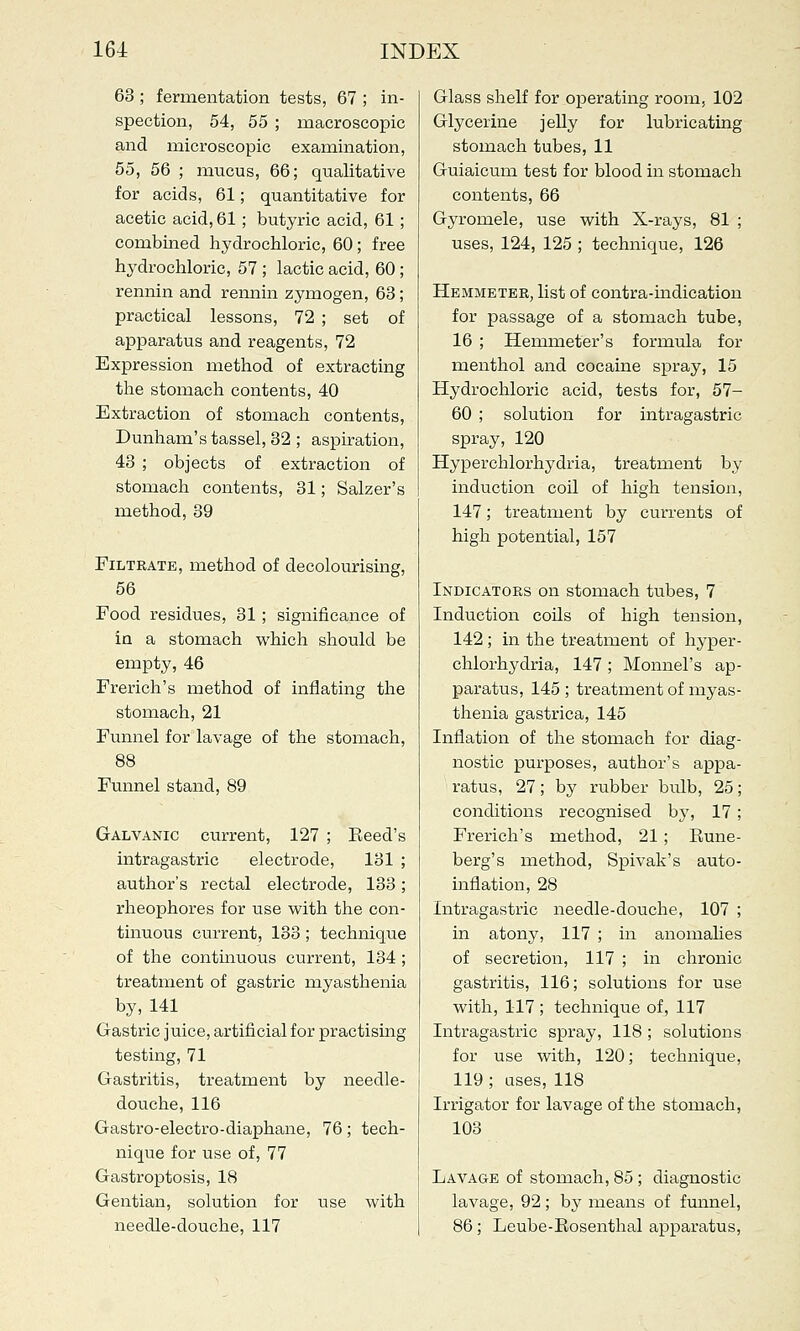 63 ; fermentation tests, 67 ; in- spection, 54, 55 ; macroscopic and microscopic examination, 55, 56 ; mucus, 66; qualitative for acids, 61; quantitative for acetic acid, 61; butyric acid, 61; combined hydrochloric, 60; free hydrochloric, 57 ; lactic acid, 60; rennin and rennin zymogen, 63; practical lessons, 72 ; set of apparatus and reagents, 72 Expression method of extracting the stomach contents, 40 Extraction of stomach contents, Dunham's tassel, 32 ; aspiration, 43 ; objects of extraction of stomach contents, 31; Salzer's method, 39 Filtrate, method of decolourising, 56 Food residues, 31 ; significance of in a stomach which should be empty, 46 French's method of inflating the stomach, 21 Funnel for lavage of the stomach, 88 Funnel stand, 89 Galvanic current, 127 ; Eeed's intragastric electrode, 131 ; author's rectal electrode, 133; rheophores for use with the con- tinuous current, 133; technique of the continuous current, 134 ; treatment of gastric myasthenia by, 141 Gastric juice, artificial for practising testing, 71 Gastritis, treatment by needle- douche, 116 Gastro-electro-diaphane, 76; tech- nique for use of, 77 Gastroptosis, 18 Gentian, solution for use with needle-douche, 117 Glass shelf for operating room, 102 Glycerine jelly for lubricating stomach tubes, 11 Guiaicum test for blood in stomach contents, 66 Gyromele, use with X-rays, 81 ; uses, 124, 125 ; technique, 126 Hemmeter, list of contra-indication for passage of a stomach tube, 16 ; Hemmeter's formula for menthol and cocaine spray, 15 Hydrochloric acid, tests for, 57- 60 ; solution for intragastric spray, 120 Hyperchlorhydria, treatment by induction coil of high tension, 147; treatment by currents of high potential, 157 Indicators on stomach tubes, 7 Induction coils of high tension, 142; in the treatment of hyper- chlorhydria, 147 ; Monnel's ap- paratus, 145 ; treatment of myas- thenia gastrica, 145 Inflation of the stomach for diag- nostic purposes, author's appa- ratus, 27; by rubber bulb, 25; conditions recognised by, 17; French's method, 21; Rune- berg's method, Spivak's auto- inflation, 28 Intragastric needle-douche, 107 ; in atony, 117 ; in anomalies of secretion, 117 ; in chronic gastritis, 116; solutions for use with, 117 ; technique of, 117 Intragastric spray, 118; solutions for use with, 120; technique, 119 ; uses, 118 Irrigator for lavage of the stomach, 103 Lavage of stomach, 85 ; diagnostic lavage, 92; by means of funnel, 86; Leube-Rosenthal apparatus,