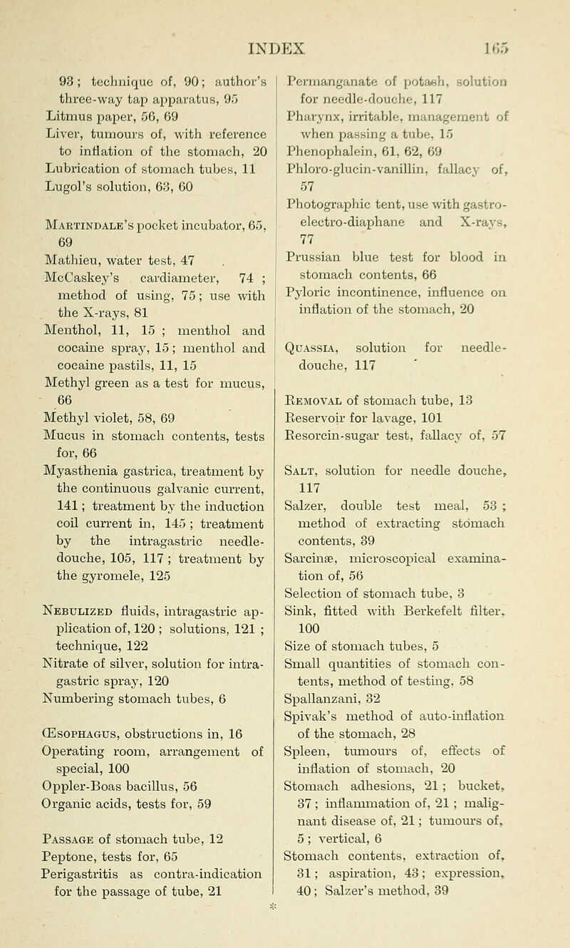 93; technique of, 90; author's three-way tap apparatus, 95 Litmus paper, 56, 69 Liver, tumours of, with reference to inflation of the stomach, 20 Lubrication of stomach tubes, 11 Lugol's solution, 63, 60 Martindale's pocket incubator, 65, 69 Mathieu, water test, 47 McCaskey's cardiameter, 74 ; method of using, 75; use with the X-rays, 81 Menthol, 11, 15 ; menthol and cocaine spray, 15; menthol and cocaine pastils, 11, 15 Methyl green as a test for mucus, 66 Methyl violet, 58, 69 Mucus in stomach contents, tests for, 66 Myasthenia gastrica, treatment by the continuous galvanic current, 141; treatment by the induction coil current in, 145 ; treatment by the intragastric needle- douche, 105, 117 ; treatment by the gyromele, 125 Nebulized fluids, intragastric ap- plication of, 120 ; solutions, 121 ; technique, 122 Nitrate of silver, solution for intra- gastric spray, 120 Numbering stomach tubes, 6 (Esophagus, obstructions in, 16 Operating room, arrangement of special, 100 Oppler-Boas bacillus, 56 Organic acids, tests for, 59 Passage of stomach tube, 12 Peptone, tests for, 65 Perigastritis as contra-indication for the passage of tube, 21 Permanganate of potaeh, solution for needle-douche, 117 Pharynx, irritable, management of when passing a tube, 15 Phenophalein, 61, 62, 69 Phloro-glucin-vanillin, fallacy of, 57 Photographic tent, use with gastro- electro-diaphane and X-rays, 77 Prussian blue test for blood in stomach contents, 66 Pyloric incontinence, influence on inflation of the stomach, 20 Quassia, solution for needle- douche, 117 Eemoval of stomach tube, 13 Reservoir for lavage, 101 Resorcin-sugar test, fallacy of, 57 Salt, solution for needle douche, 117 Salzer, double test meal, 53 ; method of extracting stomach contents, 39 Sarcinae, microscopical examina- tion of, 56 Selection of stomach tube, 3 Sink, fitted with Berkefelt filter, 100 Size of stomach tubes, 5 Small quantities of stomach con- tents, method of testing. 58 Spallanzani, 32 Spivak's method of auto-inflation of the stomach, 28 Spleen, tumours of, effects of inflation of stomach, 20 Stomach adhesions, 21 ; bucket, 37 ; inflammation of, 21 ; malig- nant disease of, 21; tumours of, 5; vertical, 6 Stomach contents, extraction of, 31; aspiration, 43; expression, 40; Salzer's method, 39