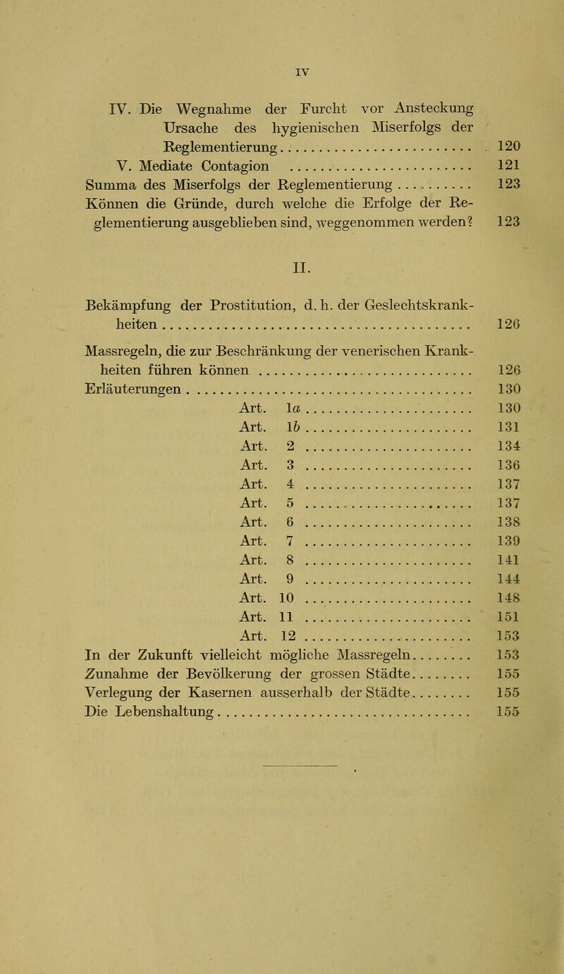 IV. Die Wegnahme der Furcht vor Ansteckung Ursache des hygienischen Miserfolgs der Reglementierung . 120 V. Mediate Contagion 121 Summa des Miserfolgs der Reglementierung 123 Können die Gründe, durch welche die Erfolge der Re- glementierung ausgeblieben sind, weggenommen werden? 123 II. Bekämpfung der Prostitution, d. h. der Geslechtskrank- heiten 126 Massregeln, die zur Beschränkung der venerischen Krank- heiten führen können 126 Erläuterungen 130 Art. la 130 Art. 1& 131 Art. 2 134 Art. 3 136 Art. 4 137 Art. 5 . 137 Art. 6 138 Art. 7 139 Art. 8 141 Art. 9 144 Art. 10 148 Art. 11 151 Art. 12 153 In der Zukunft vielleicht mögliche Massregeln 153 Zunahme der BevöUterung der grossen Städte 155 Verlegung der Kasernen ausserhalb der Städte 155 Die Lebenshaltung 155