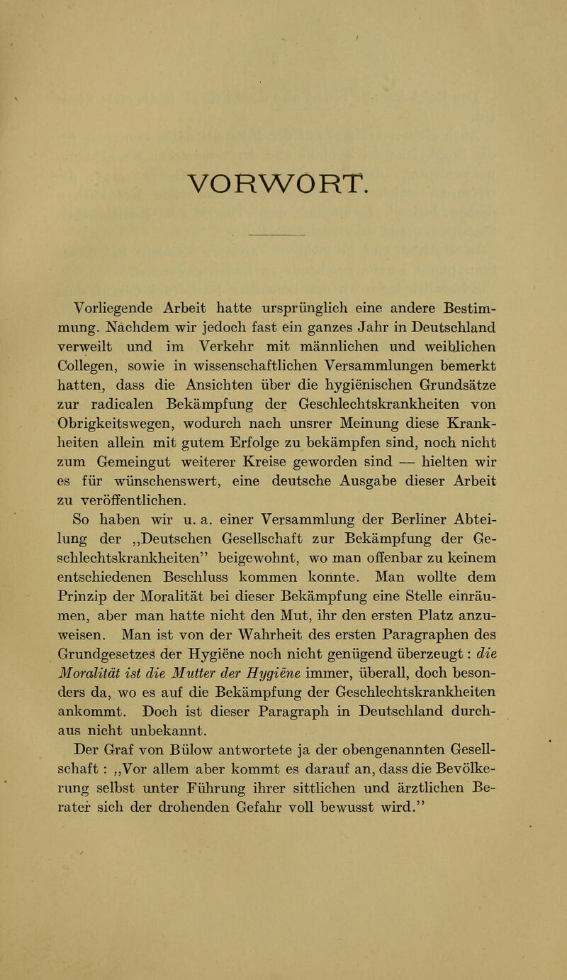 VORWORT. Vorliegende Arbeit hatte ursprünglich eine andere Bestim- mung. Nachdem wir jedoch fast ein ganzes Jahr in Deutschland verweilt und im Verkehr mit männlichen und weiblichen Collegen, sowie in wissenschaftlichen Versammlungen bemerkt hatten, dass die Ansichten über die hygienischen Grundsätze zur radicalen Bekämpfung der Geschlechtskrankheiten von Obrigkeitswegen, wodurch nach unsrer Meinung diese Krank- heiten allein mit gutem Erfolge zu bekämpfen sind, noch nicht zum Gemeingut weiterer Kreise geworden sind — hielten wir es für wünschenswert, eine deutsche Ausgabe dieser Arbeit zu veröffentlichen. So haben wir u. a. einer Versammlung der Berliner Abtei- lung der ,,Deutschen Gesellschaft zur Bekämpfung der Ge- schlechtskrankheiten beigewohnt, wo man offenbar zu keinem entschiedenen Beschluss kommen konnte. Man wollte dem Prinzip der Moralität bei dieser Bekämpfung eine Stelle einräu- men, aber man hatte nicht den Mut, ihr den ersten Platz anzu- weisen. Man ist von der Wahrheit des ersten Paragraphen des Grundgesetzes der Hygiene noch nicht genügend überzeugt: die Moralität ist die Mutter der Hygiene immer, überall, doch beson- ders da, wo es auf die Bekämpfung der Geschlechtskrankheiten ankommt. Doch ist dieser Paragraph in Deutschland durch- aus nicht unbekannt. Der Graf von Bülow antwortete ja der obengenannten Gesell- schaft : ,,Vor allem aber kommt es darauf an, dass die Bevölke- rung selbst unter Führung ihrer sittlichen und ärztlichen Be- rater sich der drohenden Gefahr voll bewusst wird.