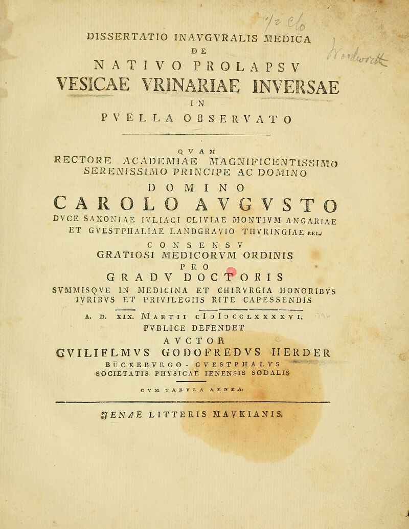 DISSERTATIO INAVGVRALIS MEDICA NATIVOPROLAPSV ' ' '^^'^^ VESICAE VRINARIAE INVERSAE I N ■ ■ PVELLA OBSERVATO Q V A I\I RECTORE ACADEMIAE MAGNIFICENTISSIMO SERENISSIMO PRINCIPE AC DOMINO D O M I N O CAROLO AVGVSTO DVCE SAXONIAE IVLIACI CLIVIAE MONTIVM ANGARIAE ET GVESTPHALIAE LANDGRAVIO TH VRIN GIAE rew CONSENSV GRATIOSI MEDICORVM ORDINIS P R 0 G R A D V D O C T O R I S SVMMISQVE IN MEDICINA ET CHIRVRGIA HONORIBVS IVRIBVS ET PRIVILEGIIS RITE CAPESSENDIS A. D, XIX. Martii cIoIocclxxxxvi. PVBLICE DEFENDET A V C T O R GVILIELMVS GODOFREDVS HERDER BUCKEBVKGO- GVESTPHALVS ^' SOCIETATIS PHYSICAE lENENSIS SODALIS ^ENAE LITTERISMAVKIANIS.