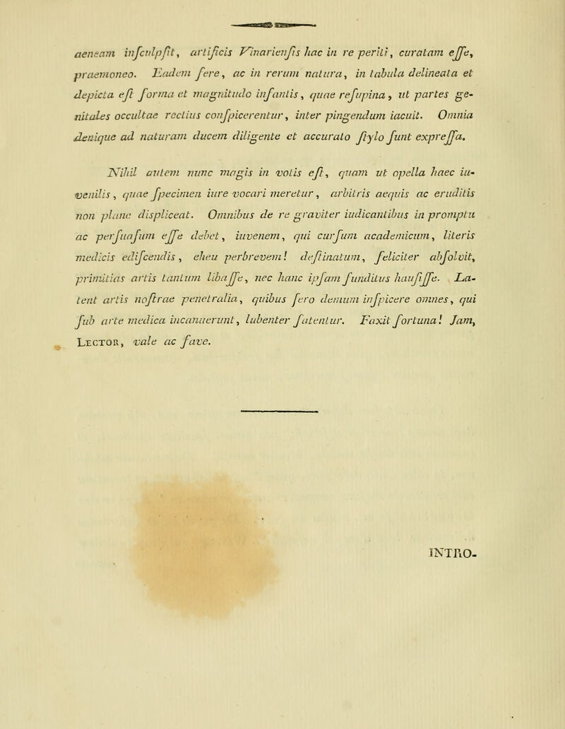 praenioneo. liadcni fere^ ac in rerinn nalnra, in lahula dalineala et depicta eft forma et niagnitmlo infantis, i/uae refupina , ut partes ge- nitales occultae rectius confpicerentur, inter pingendum iacuit. Onmia deaique ad naturani ducem diligente et accuralo ftylo funt expreffa. ISfihil avleni nunc magis in voLis eft, qriam vt npella haec iU' ivenilis, quae fpecimen inre vocari meretur, arbitris aequis ac eruditis non plane displiceat. Oninibus de re graviter iudicantibus in promptu ac perfunfum effe debct, iuvenem, qui curfuni acadeinicwn., literis medicLS edifcendis, elieu perbrevem! dcfinatum, feliciter abfolvit, priniitins artis LanLum libnffe, nec hanc ipfam funditus haufffe. La- Lent artis noftrae penetralia, quibus fcro dcnium infpicere omnes, qui fuh arte medica incanuerunt, lubenter futcnlur. Faxit fortunal Jam^ Lector, vale ac fave. JNTTlO-