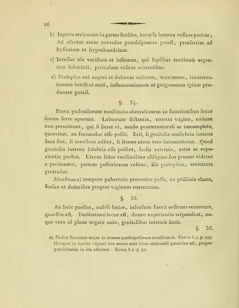 b) Ingrata aerlsaclio iapartes fenfilps, inve-rra Interna veficaepariete ; Ad afleclus eiiiin nervoros praedifponcre poLcfl, praefertim ad hyfleriani et hypochondriam. c) IncefTus ifle vacillans et infirmus, qul lapfibus conlinuis aegro- tam fubniiltit, periculum veficae niinanlibus. d) rrolapfus ani augeri et dolorem collcum, tenesnmm, incarcera- lionem inteftini recti, inflammationem et gangraenam ipfam pro- ducere poleft. §• 34. Pi-ava pudendorum confiitulioaberralionem in funclionibus fexus recum ferre oportuit. Labiorum diftantia, coarcta vagina, coitum non permittunt, qui fi fieret vi, modo praelernaturali ac imcompleto, quaeritur, an foecundus elle poffit. Erit, figenilalia niuliebria interna fana fint, fi nienfhua adfint, fi femen utero vere inlromittatur. Quod genitafia inlerna lalubria efle poffint, laefis exlernis, ratio ac expe- rientia probat. Uterus folus verifiniillter obllqnus feu pronus videtur a perilonaeo, parlem pofleriorem veficae, hic prolapfiim, amiciente protrufus. Menfiruaa) tempore pubertatis pi-ovenlre polTe, cx priftinis elucet, forfan et dolorifica propter vaginam coarctatani. §. 55. An hulcpuellae, nablii factae, infenfum fuerit oeftrum venereum, qnaeftio eft. Dubilationilocus eft, donec experienlla relpondeat, ne- que vero id plane negare nolo, genitahbus internis fanis. §. 56. fl) Mulier Ecrniana usque in annum quadragerunum ir.enftruavit. Crf.ve ). c. p. 128- HuxHAPi in feniina viginti tres annos nata idera obicrvaire putandus eft, propter