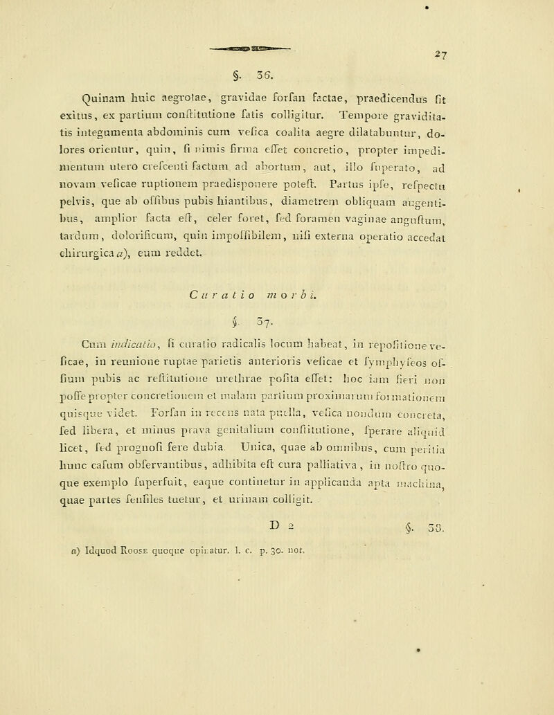 Quinam liuic aegrotae, gravidae forfan factae, praedicendus fit exitus, ex partium conrtitulioiie fatis colligitur. Tempore gravidita- tis integumenta abdominis cum vefica coalita aegre dilatabuntur, do- lores orientur, quin, fi iiimis firma efTet concretio, propter impedi- mentum utero crefcenti factum ad abortum, aut, illo Aiperato, ad novam veficae ruptionem praedisponere poteft. Partns ipfe, refnectu pelvis, que ab offibus pubis hiantibus, diametrem obliquam augenli- bus, amplior facta eft, celer foret, fed foraraen vaginae anguftum, tardnm, dolorificum, quiii impoffibilem, nifi externa operatio accedat chirurgica «), eum reddet, C u r a t i o m o r b i. $. 37. Curn indicatio, li cniatio radicalis locum Iiabeat, in repofilioneve- ficae, in reunione ruptae parietis anterioris ve(icae et fympbyieos of- fium pubis ac reftilutioiie urethrae pofita effet: hoc iam htri non poffeproptcr concretioiiem el nialara pariium proxiniaruni foimationcra quisque videt. Forfan in rcccns nata putlla, vefica nonduin concieta, fed libera, et minus prava genitalium confiitutione, fperaie aliciiiid licet, fed prognofi fere dubia. Unica, quae ab omnibus, cum peritia hunc cafum obfervantibus, adliibita eft cura palliativa , in noilro qno- que exemplo fuperfuit, eaque continetur in applicanda anta iiiachina quae partes fenfiles tuetur, et urinam colligit. D 2 §. 58. c) Idquod RoosE quoque cpir.atur. 1. c, p. 30. uot.