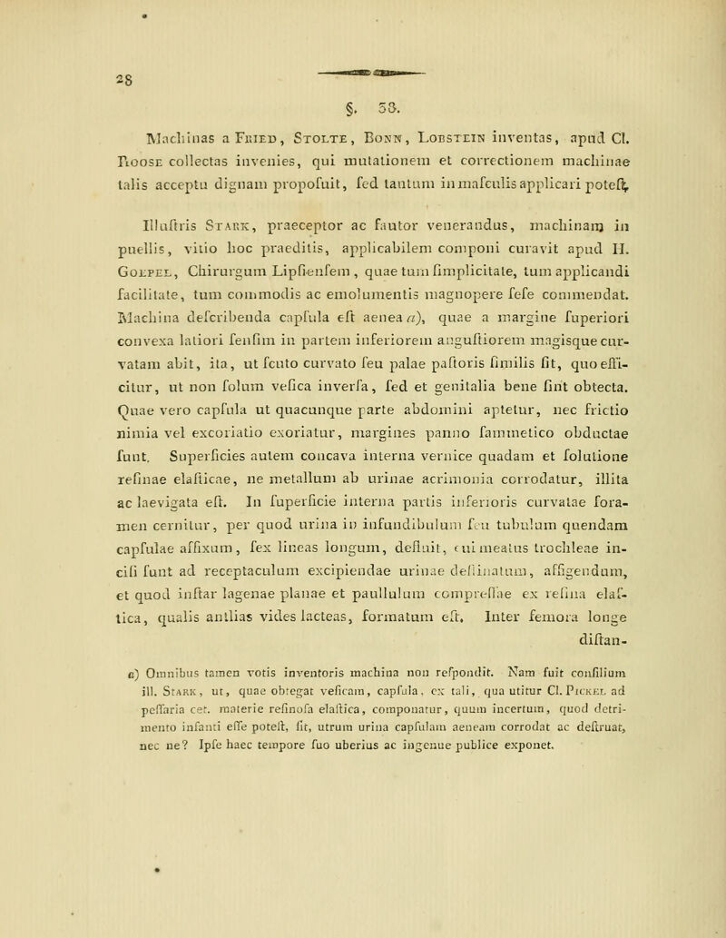 §. 53. IVIncliinas aFr.iED, Stolte , Bonn, Lobstein inventas, apud Cl. riOOSE collectas iiiveiiies, qui mulalionem et correctionem macliinae lalis acceptu dignam piopofuit, fed lanlaai inmafculisapplicaii potefi;, Illafiiis Stakic, praeceptor ac fautor venerandus, macliinanj in puellis, vilio lioc praeditis, applicabilem componi curavit apud H. GoEPEL, Ciiirurguin Lipfienfem , quae tuinfimplicitale, tum applicandi facilitate, tum commodis ac emolumentis magnopere fefe conimendat. Machina defcribenda capfula eft aenea r/), quae a margine fuperiori convexa lalioxi fenfim in partem inferiorem anguftiorem mngisquecur- vatarn abit, ita, ut fcuto curvato feu palae pafioris fimilis fit, quoeEi- cilur, ut non folum vefica inverfa, fed et genilalia bene fint obtecta. Quae vero capfula ut quacunque parte abdomini aplelur, nec frictio nimia vel excoriatio exoriatur, margines panno fammetico obductae funt. Superficies aulem concava interna vernice quadam et folulione refinae elafticae, ne metallum ab urinae acrimonia corrodatur, illita ac laevigata eft. In fuperlicie interna partis iiiferioris curvalae fora- men cernitur, per quod urijia in infundibulum feu tubulum quendara capfulae afrixam, fex lineas longum, defiuit, luimeaias trochleae in- cifi funt ad reccptaculum excipiendae urinae deflinatum, affigendum, et quod inftar lagenae planae et paullulum comprenhe ex relina elaf- lica, qualis anllias vides lacleas, formatum eft. Inter femora longe diftan- c) Omnibus tamen votis inventoris machina non refpoiulit. Nam fuit coufilium ill. StARK, utj quae obtegat veficam, capfala, c:c tali, qua utitur Cl.PjcKKLad peffaria cet. raaterie refinofa elaftica, coraponatur, quuui incertum, quod dctri- mento infanti effe poteft, fit, utrum urina capfulam aeneam corrodat ac dellruat, nec ne? Ipfe haec tempore fuo uberius ac ingcnue publice exponet.