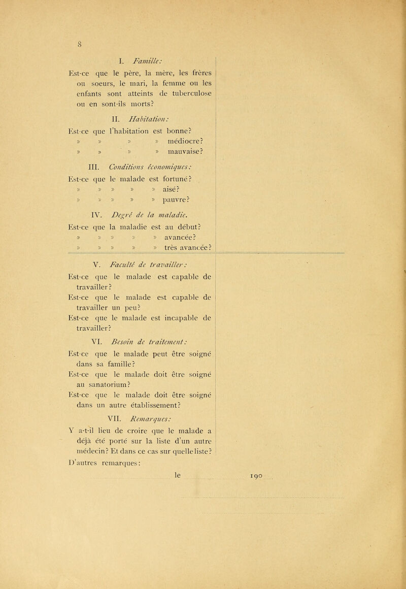 I. Famille: Est-ce que le père, la mère, les frères ou soeurs, le mari, la femme ou les enfants sont atteints de tuberculose ou en sont-ils morts? II. Habitation : Est-ce que l'habitation est bonne? » » » » médiocre? » » ' » » mauvaise? III. Conditions économiques : Est-ce que le malade est fortuné? » » » » » aisé? » » » » » pauvre? IV. Degré de la 7naladie. Est-ce que la maladie est au début? » » » » » avancée? » » » » » très avancée? V. Faadté de travailler : Est-ce que le malade est capable de travailler ? Est-ce que le malade est capable de travailler un peu? Est-ce que le malade est incapable de travailler? VI. Besoin de traitement : Est-ce que le malade peut être soigné dans sa famille? Est-ce que le malade doit être soigné au sanatorium? Est-ce que le malade doit être soigné dans un autre établissement? VIL Remarques: Y a-t-il lieu de croire que le malade a déjà été porté sur la liste d'un autre médecin? Et dans ce cas sur quelle liste? D'autres remarques : le 190