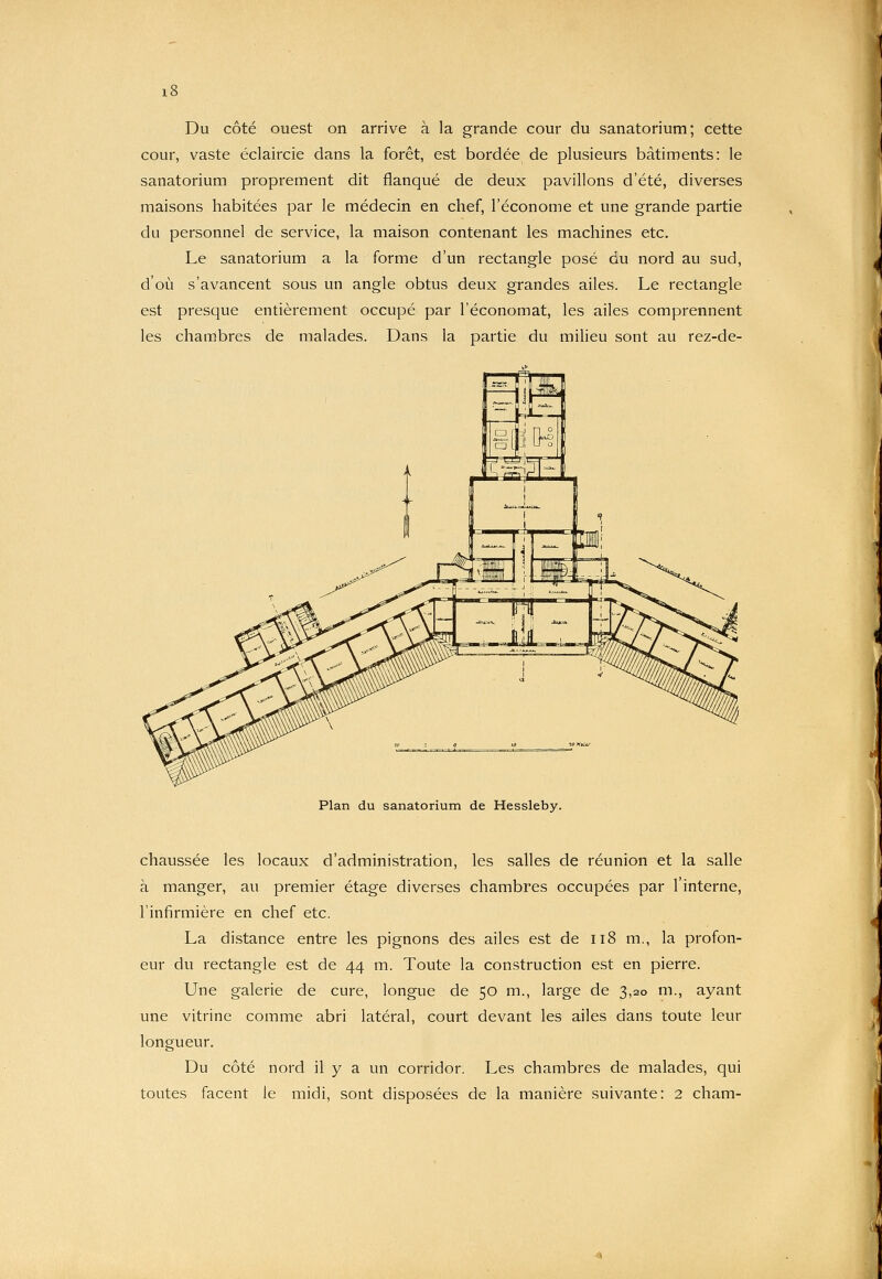 Du côté ouest on arrive à la grande cour du sanatorium; cette cour, vaste éclaircie dans la forêt, est bordée de plusieurs bâtiments: le sanatorium proprement dit flanqué de deux pavillons d'été, diverses maisons habitées par le médecin en chef, l'économe et une grande partie du personnel de service, la maison contenant les machines etc. Le sanatorium a la forme d'un rectangle posé du nord au sud, d'où s'avancent sous un angle obtus deux grandes ailes. Le rectangle est presque entièrement occupé par l'économat, les ailes comprennent les chambres de malades. Dans la partie du milieu sont au rez-de- Plan du sanatorium de Hessleby. chaussée les locaux d'administration, les salles de réunion et la salle à manger, au premier étage diverses chambres occupées par l'interne, l'infirmière en chef etc. La distance entre les pignons des ailes est de ii8 m., la profon- eur du rectangle est de 44 m. Toute la construction est en pierre. Une galerie de cure, longue de 50 m., large de 3,20 m., ayant une vitrine comme abri latéral, court devant les ailes dans toute leur longueur. Du côté nord il y a un corridor. Les chambres de malades, qui