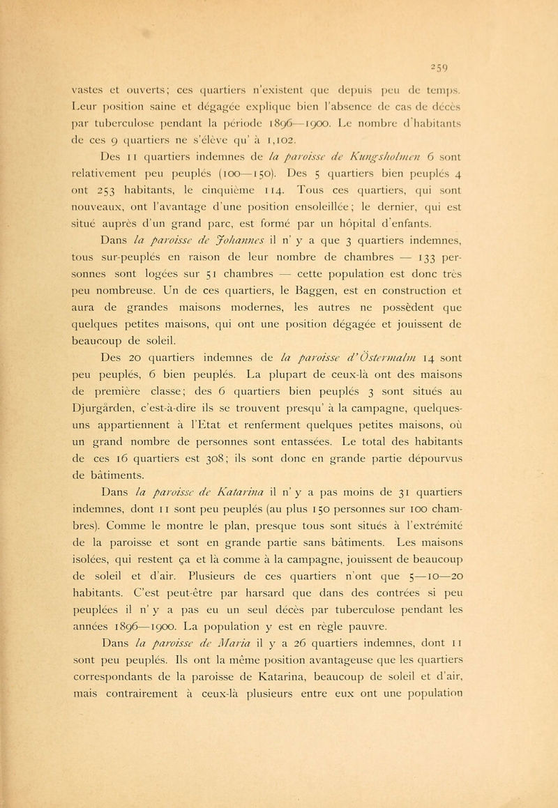 vîistes et oux'crts; ces quartiers n'existent (jiie depuis ])en de temj)S. Leur position saine et (lc\<;a<^ée explique bien l'absence de cas de décès ])ar tubeiculose pendant la période 1896—1900. Le nombre d habitants de ces 9 cjuartiers ne s'élève (|u' à 1,102. Des II cjuartiers indenmes de la paroisse de Kuiii^-sliolmoi G sont relativement peu peuplés (100—150). Des 5 quartiers bien i)eup]cs 4 ont 253 habitants, le cinquième 114. Tous ces quartiers, qui sont nouveaux, ont l'avantage d'une position ensoleillée; le dernier, qui est situé auprès d'un grand parc, est formé par un hôpital d enfants. Dans la paroisse de jfohannes il n' y a que 3 quartiers indemnes, tous sur-peuplés en raison de leur nombre de chambres — 133 per- sonnes sont logées sur 51 chambres — cette population est donc très peu nombreuse. Un de ces quartiers, le Baggen, est en construction et aura de grandes maisons modernes, les autres ne possèdent que quelques petites maisons, qui ont une position dégagée et jouissent de beaucoup de soleil. Des 20 quartiers indemnes de la paroisse d'Ùsteruialm 14 sont peu peuplés, 6 bien peuplés. La plupart de ceux-là ont des maisons de première classe; des 6 quartiers bien peuplés 3 sont situés au Djurgârden, c'est-à-dire ils se trouvent presqu' à la campagne, quelques- uns appartiennent à l'Etat et renferment quelques petites maisons, où un grand nombre de personnes sont entassées. Le total des habitants de ces 16 quartiers est 308; ils sont donc en grande partie dépourvus de bâtiments. Dans la paroisse de Katarina il n' y a pas moins de 31 quartiers indemnes, dont n sont peu peuplés (au plus 150 personnes sur 100 cham- bres). Comme le montre le plan, presque tous sont situés à l'extrémité de la paroisse et sont en grande partie sans bâtiments. Les maisons isolées, qui restent ça et là comme à la campagne, jouissent de beaucoup de soleil et d'air. Plusieurs de ces quartiers n'ont que 5—10—20 habitants. C'est peut-être par harsard que dans des contrées si peu peuplées il n' y a pas eu vm seul décès par tuberculose pendant les années 1896—1900. La population y est en règle pauvre. Dans la paroisse de Maria il y a 26 quartiers indemnes, dont 11 sont peu peuplés. Ils ont la même position avantageuse que les quartiers correspondants de la paroisse de Katarina, beaucoup de soleil et d'air, mais contrairement à ceux-là plusieurs entre eux ont une population