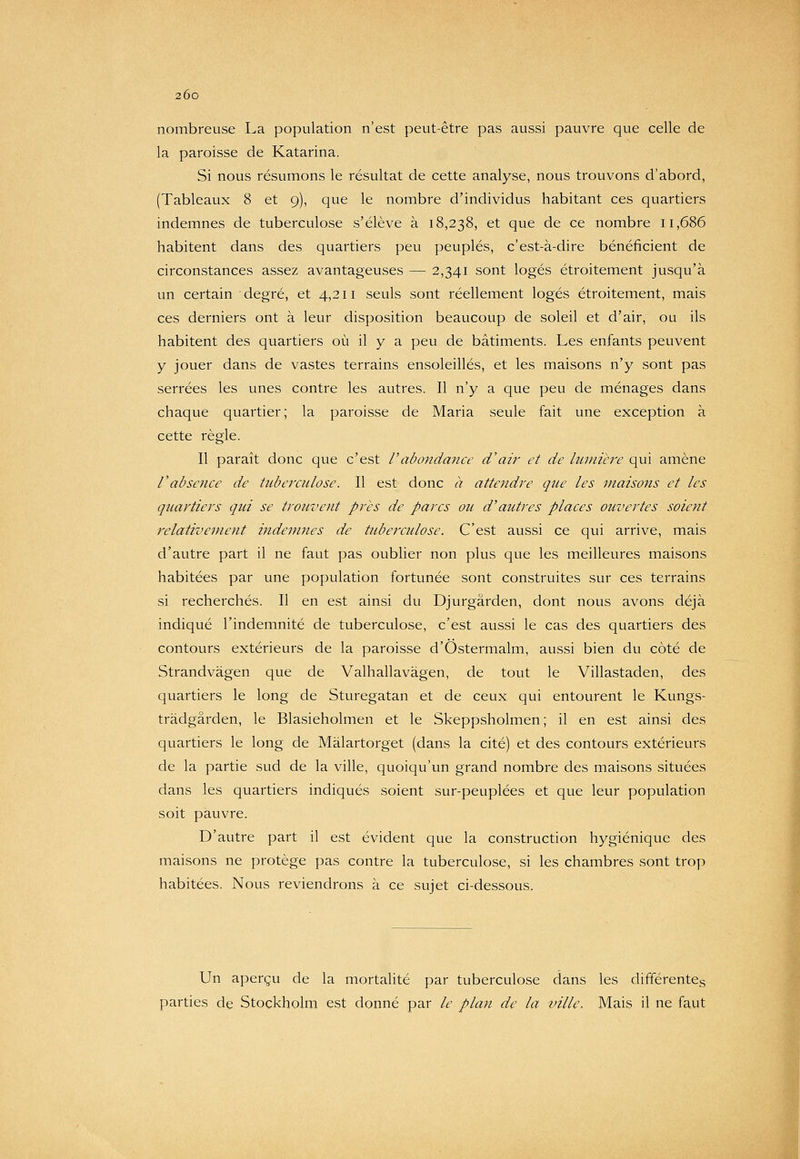 nombreuse La population n'est peut-être pas aussi pauvre que celle de la paroisse de Katarina. Si nous résumons le résultat de cette analyse, nous trouvons d'abord, (Tableaux 8 et 9), que le nombre d'individus habitant ces quartiers indemnes de tuberculose s'élève à 18,238, et que de ce nombre 11,686 habitent dans des quartiers peu peuplés, c'est-à-dire bénéficient de circonstances assez avantageuses — 2,341 sont logés étroitement jusqu'à un certain degré, et 4,211 seuls sont réellement logés étroitement, mais ces derniers ont à leur disposition beaucoup de soleil et d'air, on ils habitent des quartiers où il y a peu de bâtiments. Les enfants peuvent y jouer dans de vastes terrains ensoleillés, et les maisons n'y sont pas serrées les unes contre les autres. Il n'y a que peu de ménages dans chaque quartier; la paroisse de Maria seule fait une exception à cette règle. Il paraît donc que c'est l'abondance d'air et de lumièi'e qui amène l'absence de tuberculose. Il est donc à attendre que les maisons et les quartiers qui se trouvent près de parcs ou d'autres places ouvertes soient relativement indemnes de tuberculose. C'est aussi ce qui arrive, mais d'autre part il ne faut pas oublier non plus que les meilleures maisons habitées par une population fortunée sont construites sur ces terrains si recherchés. Il en est ainsi du Djurgârden, dont nous avons déjà indiqué l'indemnité de tuberculose, c'est aussi le cas des quartiers des contours extérieurs de la paroisse d'Ostermalm, aussi bien du côté de Strandvàgen que de Valhallavàgen, de tout le Villastaden, des quartiers le long de Sturegatan et de ceux qui entourent le Kungs- tràdgârden, le Blasieholmen et le Skeppsholmen ; il en est ainsi des quartiers le long de Màlartorget (dans la cité) et des contours extérieurs de la partie sud de la ville, quoiqu'un grand nombre des maisons situées dans les quartiers indiqués soient sur-peuplées et que leur population soit pauvre. D'autre part il est évident que la construction hygiénique des maisons ne protège pas contre la tuberculose, si les chambres sont trop habitées. Nous reviendrons à ce sujet ci-dessous. Un aperçu de la mortalité par tuberculose dans les différentes parties de Stockholm est donné par le plan de la ville. Mais il ne faut