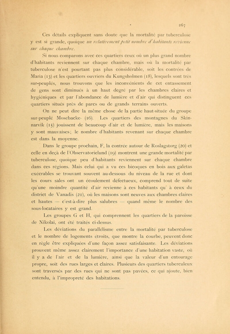 Ces détails c.\|)li(|ucnl sans doiilc (|iic la morlalitc par Lubcrculose y est si i^randc, ([iioiciuc ii)i iilativiiiioitpclil iiiniiliii' d habitants revienne sur chaque chambre. Si nous comparons avec ces quartiers ceux où un plus ^r.and noml)re d'habitants rex'iennent sur chaque chambre, mais ou la mortalité par tuberculose n'est pourtant pas plus considérable, soit les contrées de Maria (13) et les quartiers ouvriers du Kungsholmen (18), lesquels sont très sur-peuplés, nous trouvons que les inconvénients de cet entassement de gens sont diminués à un haut degré par les chambres claires et hygiéniques et par l'abondance de lumière et d'air qui distinguent ces quartiers situés près de parcs ou de grands terrains ouverts. On ne peut dire la même chose de la partie haut-située du groupe sur-peuplé Mosebacke- (16). Les quartiers des montagnes du Skin- narvik (15) jouissent de beaucoup d'air et de lumière, mais les maisons y sont mauvaises; le nombre d'habitants revenant sur chaque chambre est dans la moyenne. Dans le groupe prochain, F, la contrée autour de Roslagstorg (20) et celle en deçà de l'Observatorielund (19) montrent une grande mortalité par tuberculose, quoique peu d'habitants reviennent sur chaque chambre dans ces régions. Mais celui qui a vu ces bicoques en bois aux galetas exécrables se trouvant souvent au-dessous du niveau de la rue et dont les cours sales ont un écoulement défectueux, comprend tout de suite qu'une moindre quantité d'air revienne à ces habitants qu' à ceux du district de Vanadis (21), où les maisons sont neuves aux chambres claires et hautes — c'est-à-dire plus salubres — quand même le nombre des sous-locataires y est grand. Les groupes G et H, qui comprennent les quartiers de la paroisse de Nikolai, ont été traités ci-dessus. Les déviations du parallélisme entre la mortalité par tuberculose et le nombre de logements étroits, que montre la courbe, peuvent donc en règle être expliquées d'une façon assez satisfaisante. Les déviations prouvent même assez clairement l'importance d'une habitation vaste, où il y a de l'air et de la lumière, ainsi que la valeur d'un entourage propre, soit des rues larges et claires. Plusieurs des quartiers tuberculeux sont traversés par des rues qui ne sont pas pavées, ce qui ajoute, bien entendu, à l'impropreté des habitations.