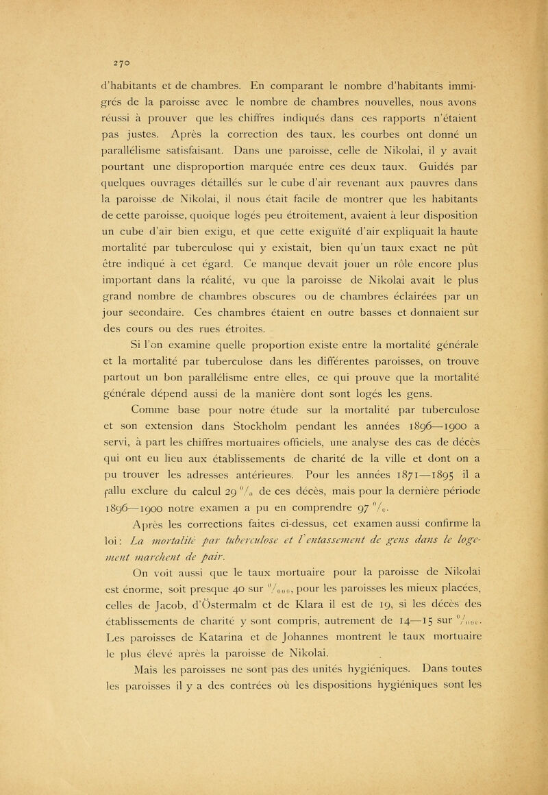 d'habitants et de chambres. En comparant le nombre d'habitants immi- grés de la paroisse avec le nombre de chambres nouvelles, nous avons réussi à prouver que les chiffres indiqués dans ces rapports n'étaient pas justes. Après la correction des taux, les courbes ont donné un parallélisme satisfaisant. Dans une paroisse, celle de Nikolai, il y avait pourtant une disproportion marquée entre ces deux taux. Guidés par quelques ouvrages détaillés sur le cube d'air revenant aux pauvres dans la paroisse de Nikolai, il nous était facile de montrer que les habitants de cette paroisse, quoique logés peu étroitement, avaient à leur disposition un cube d'air bien exigu, et que cette exiguïté d'air expliquait la haute mortalité par tuberculose qui y existait, bien qu'un taux exact ne pût être indiqué à cet égard. Ce manque devait jouer un rôle encore plus important dans la réalité, vu que la paroisse de Nikolai avait le plus grand nombre de chambres obscures ou de chambres éclairées par un jour secondaire. Ces chambres étaient en outre basses et donnaient sur des cours ou des rues étroites. Si l'on examine quelle proportion existe entre la mortalité générale et la mortalité par tuberculose dans les différentes paroisses, on trouve partout un bon parallélisme entre elles, ce qui prouve que la mortalité générale dépend aussi de la manière dont sont logés les gens. Comme base pour notre étude sur la mortalité par tuberculose et son extension dans Stockholm pendant les années 1896—1900 a servi, à part les chiffres mortuaires officiels, une analyse des cas de décès qui ont eu lieu aux établissements de charité de la ville et dont on a pu trouver les adresses antérieures. Pour les années 1871—1895 il a |-allu exclure du calcul 29 /(, de ces décès, mais pour la dernière période 1896—1900 notre examen a pu en comprendre 97 /„. Après les corrections faites ci-dessus, cet examen aussi confirme la loi : La mortalité par tuberculose et Ventassement de gens dans le loge- ment marchent de pair. On voit aussi que le taux mortuaire pour la paroisse de Nikolai est énorme, soit presque 40 sur /o,hi, pour les paroisses les mieux placées, celles de Jacob, d'Ôstermalm et de Klara il est de 19, si les décès des étabhssements de charité y sont compris, autrement de 14—15 sur Voi,.- Les paroisses de Katarina et de Johannes montrent le taux mortuaire le plus élevé après la paroisse de Nikolai. Mais les paroisses ne sont pas des unités hygiéniques. Dans toutes les paroisses il y a des contrées où les dispositions hygiéniques sont les