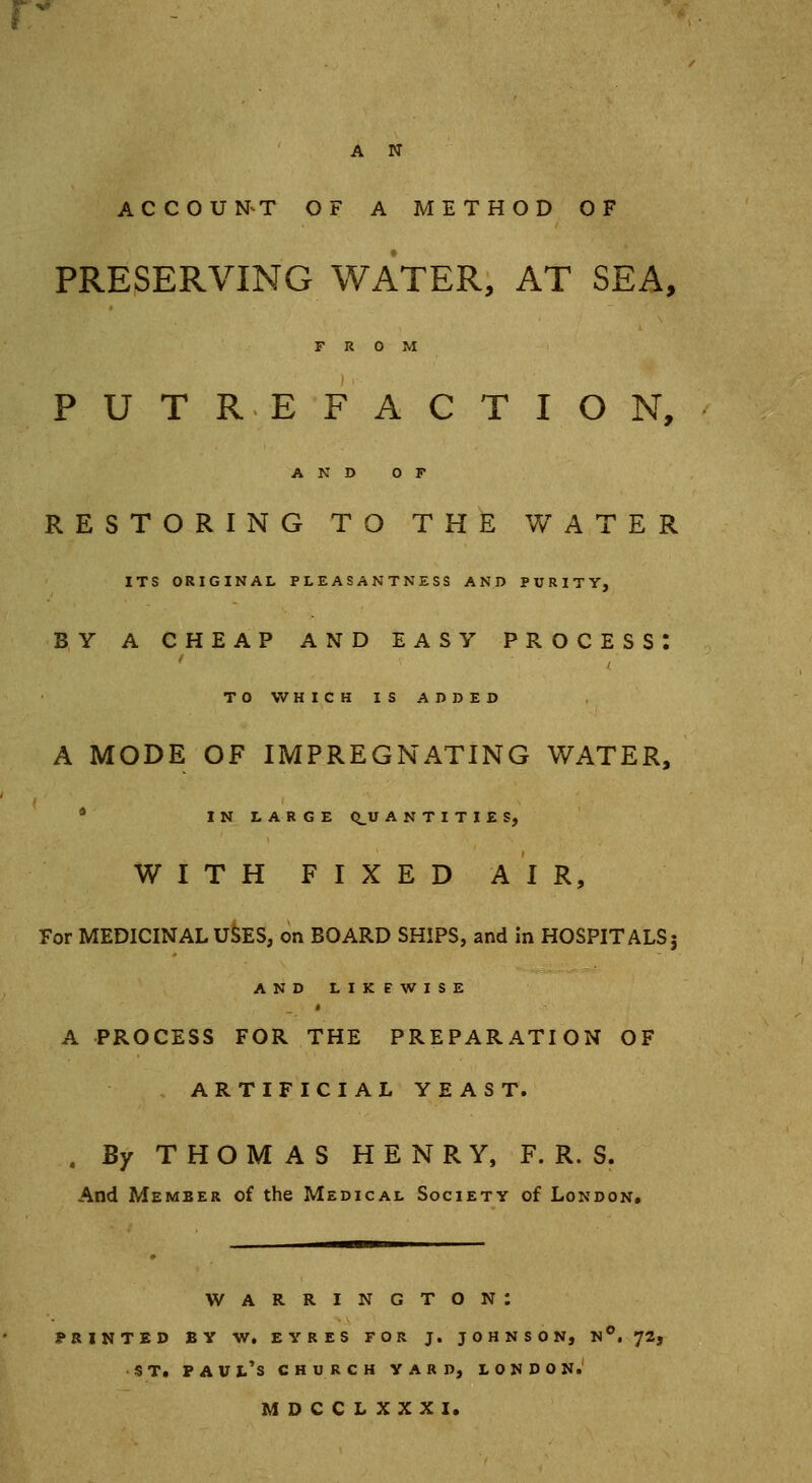 A N ACCOUNT OF A METHOD OF PRESERVING WATER, AT SEA, FROM PUTREFACTION, AND OF RESTORING TO THE WATER ITS ORIGINAL PLEASANTNESS AND PURITY, BY A CHEAP AND EASY PROCESS: TO WHICH IS ADDED A MODE OF IMPREGNATING WATER, IN LARGE QUANTITIES, WITH FIXED AIR, For MEDICINAL USES, on BOARD SHIPS, and in HOSPITALS j AND LIKEWISE A PROCESS FOR THE PREPARATION OF ARTIFICIAL YEAST. . By THOMAS HENRY, F. R. S. And Member of the Medical Society of London. Warrington: PRINTED BY W. EYRES FOR J. JOHNSON, N°. 72, ST. Paul's church yard, l on don. MDCCLXXXI.