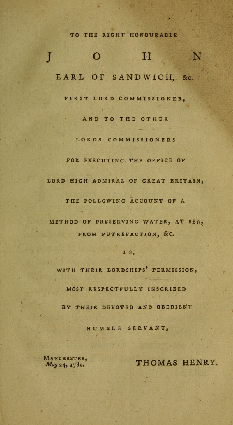 TO THE RIGHT HONOURABLE JOHN EARL OF SANDWICH, &c. FIRST LORD COMMISSIONER, AND TO THE OTHER LORDS COMMISSIONERS FOR EXECUTING THE OFFICE OF LORD HIGH ADMIRAL OF GREAT BRITAIN, THE FOLLOWING ACCOUNT OF A METHOD OF PRESERVING WATER, AT SEA, FROM PUTREFACTION, &C. I S, WITH THEIR LORDSHIPS' PERMISSION, MOST RESPECTFULLY INSCRIBED BY THEIR DEVOTED AND OBEDIENT HUMBLE SERVANT, Manchester, «,tt^»*«« TTrikTn.r May24, i7U. THOMAS HENRY.