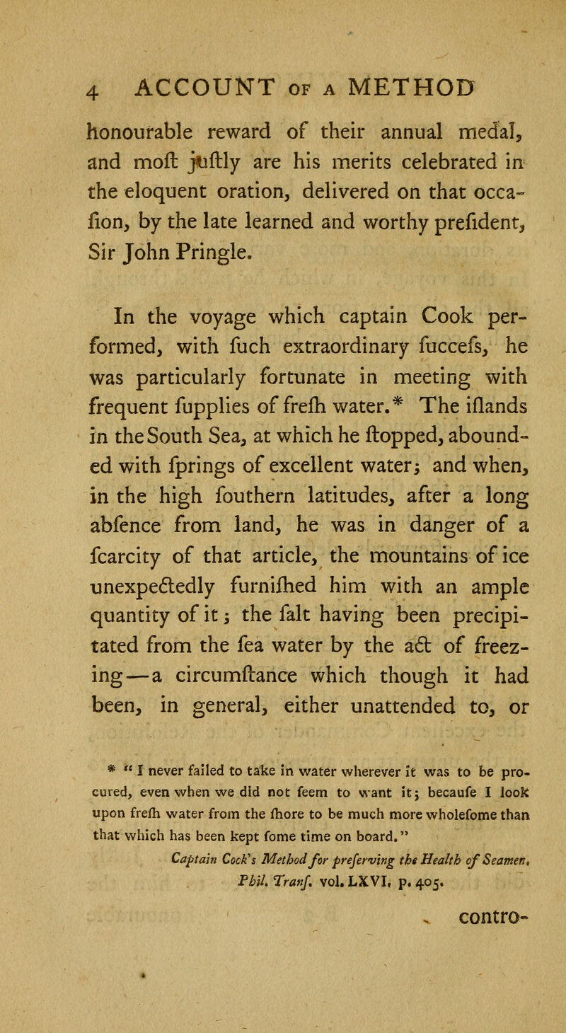 honourable reward of their annual medal, and mod jtoftly are his merits celebrated in the eloquent oration, delivered on that occa- fion, by the late learned and worthy prefident, Sir John Pringle. In the voyage which captain Cook per- formed, with fuch extraordinary fuccefs, he was particularly fortunate in meeting with frequent fupplies of frefh water.* The iflands in the South Sea, at which he Hopped, abound- ed with fprings of excellent water; and when, in the high fouthern latitudes, after a long abfence from land, he was in danger of a fcarcity of that article, the mountains of ice unexpectedly furnifhed him with an ample quantity of it; the fait having been precipi- tated from the fea water by the a6t of freez- ing—a circumftance which though it had been, in general, either unattended to, or *  I never failed to take in water wherever it was to be pro- cured, even when we did not feem to want itj becaufe I look upon frefh water from the fhore to be much more wholefome than that which has been kept fome time on board. Captain Cock's Method for preserving the Health of Seamen, Phil. Tranf. vol. LXVI, p. 405. ^ contro-