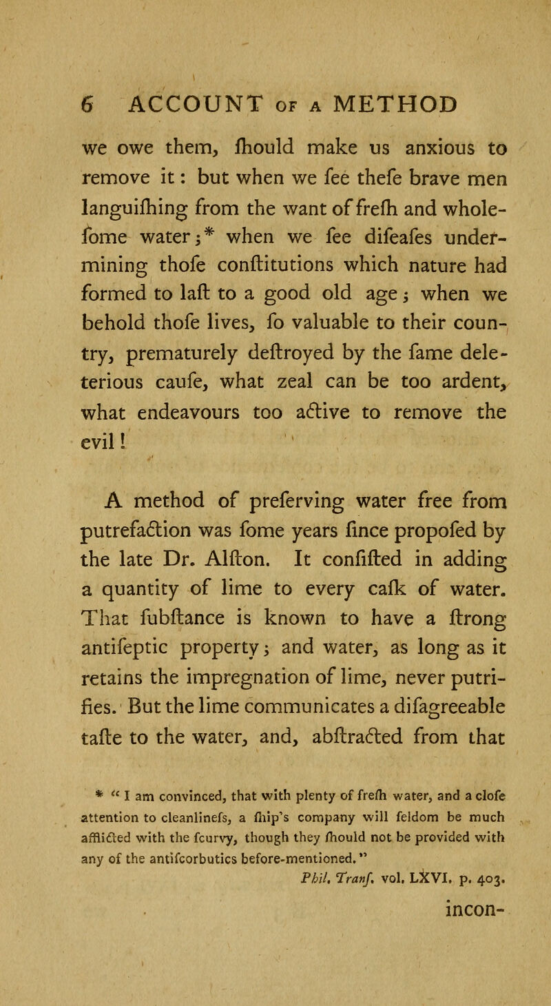 we owe them, fhould make us anxious to remove it: but when we fee thefe brave men languifhing from the want of frefh and whole- fome water;* when we fee difeafes under- mining thofe constitutions which nature had formed to laft to a good old age; when we behold thofe lives, fo valuable to their coun- try, prematurely deftroyed by the fame dele- terious caufe, what zeal can be too ardent, what endeavours too active to remove the evil! A method of preferving water free from putrefaction was fome years fince propofed by the late Dr. Alfton. It confifted in adding a quantity of lime to every cafk of water. That fubflance is known to have a flrong antifeptic property -, and water, as long as it retains the impregnation of lime, never putri- fies. But the lime communicates a difagreeable tafte to the water, and, abftraclied from that * lam convinced, that with plenty of frefh water, and a clofe attention to cleanlinefs, a mip's company will feldom be much afRifted with the fcurvy, though they mould not be provided with any of the antifcorbutics before-mentioned. *' Phil. Trattf. vol. LXVI. p. 403. incon-