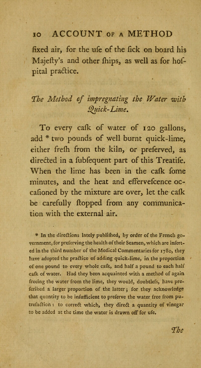 fixed air, for the ufe of the fick on board his Majefty's and other fhips, as well as for hof- pital practice. The Method of impregnating the Water with Quick-Lime. To every cafk of water of 120 gallons, add * two pounds of well burnt quick-lime, either frefh from the kiln, or preferved, as directed in a fubfequent part of this Treatife. When the lime has been in the cafk fome minutes, and the heat and efFervefcence oc- cafioned by the mixture are over, let the cafk be carefully flopped from any communica- tion with the external air. * In the dire&ions lately published, by order of the French go- vernment, for preferving the health of their Seamen, which are infert- ed in the third number of the Medical Commentaries for 1780, they have adopted the practice of adding quick-lime, in the proportion of one pound to every whole cafk, and half a pound to each half cafk of water. Had they been acquainted with a method of again freeing the water from the lime, they would, doubtlefs, have pre- ferred a larger proportion of the latter j for they acknowledge that quantity to be infufficient to preferve the water free from pu- trefaction : to correct which, they direct a quantity of vinegar to be added at the time the water is drawn off for ufe. The