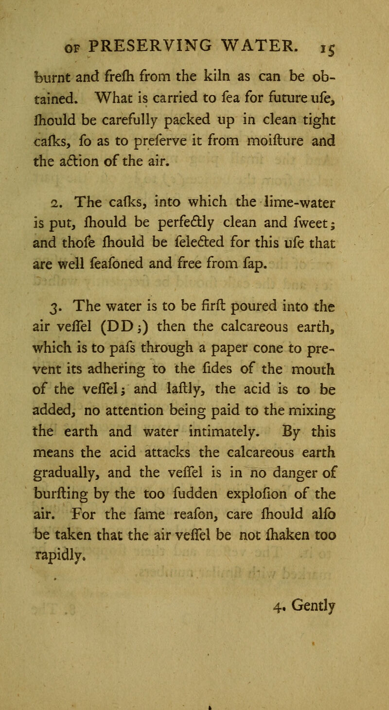 burnt and frefh from the kiln as can be ob- tained. What is carried to fea for future ufe, fhould be carefully packed up in clean tight calks, fo as to preferve it from moifture and the action of the air. i. The cafks, into which the lime-water is put, ihould be perfectly clean and fweet; and thofe Ihould be fele&ed for this ufe that are well feafoned and free from fap. 3. The water is to be firft poured into the air vefTel (DD5) then the calcareous earth, which is to pafs through a paper cone to pre- vent its adhering to the fides of the mouth of the vefTel j and laftly, the acid is to be added, no attention being paid to the mixing the earth and water intimately. By this means the acid attacks the calcareous earth gradually, and the vefTel is in no danger of burfling by the too fudden explofion of the air. For the fame reafon, care fhould alfb be taken that the air vefTel be not fhaken too rapidly. 4. Gently