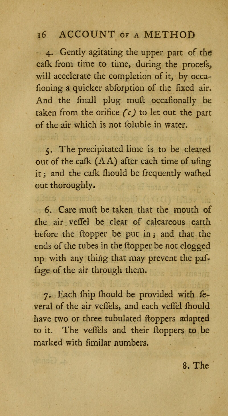 4. Gently agitating the upper part of the cafk from time to time, during the procefs, will accelerate the completion of it, by occa- fioning a quicker abforption of the fixed air. And the fmall plug muft occasionally be taken from the orifice (c) to let out the part of the air which is not foluble in water. 5. The precipitated lime is to be cleared out of the cafk (A A) after each time of ufing it; and the calk Ihould be frequently warned out thoroughly, 6. Care muft be taken that the mouth of the air verTel be clear of calcareous earth before the ftopper be put in 5 and that the ends of the tubes in the ftopper be not clogged up with any thing that may prevent the paf- fage of the air through them. 7. Each fhip Ihould be provided with fe- veral of the air veflels, and each veffel Ihould have two or three tubulated ftoppers adapted to it. The veffels and their ftoppers to be marked with fimilar numbers.