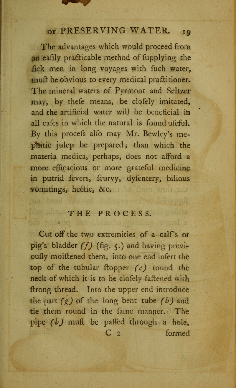 The advantages which would proceed from an eafily practicable method of fupplying the fick men in long voyages with fuch water, muft be obvious to every medical practitioner. The mineral waters of Pyrmont and Seltzer may, by thefe means, be clofely imitated, and the artificial water will be beneficial in all cafes in which the natural is found ufeful. By this procefs alfo may Mr. Bewley's me- tric julep be prepared -, than which the materia medica, perhaps, does not afford a more efficacious or more grateful medicine in putrid fevers, fcurvy, dyfentery, bilious vomitings, hectic, &c. THE PROCESS. Cut off the two extremities of a calPs or pig's bladder (f) (fig. 5.) and having previ- oufly moiftened them, into one end infert the top of the tubular ftopper (e) round the neck of which it is to be clofely fattened with ftrong thread. Into the upper end introduce the part (g) of the long bent tube (b) and tie them round in the fame manner. The pipe (h) muft be paffed through a hole, C 1 formed