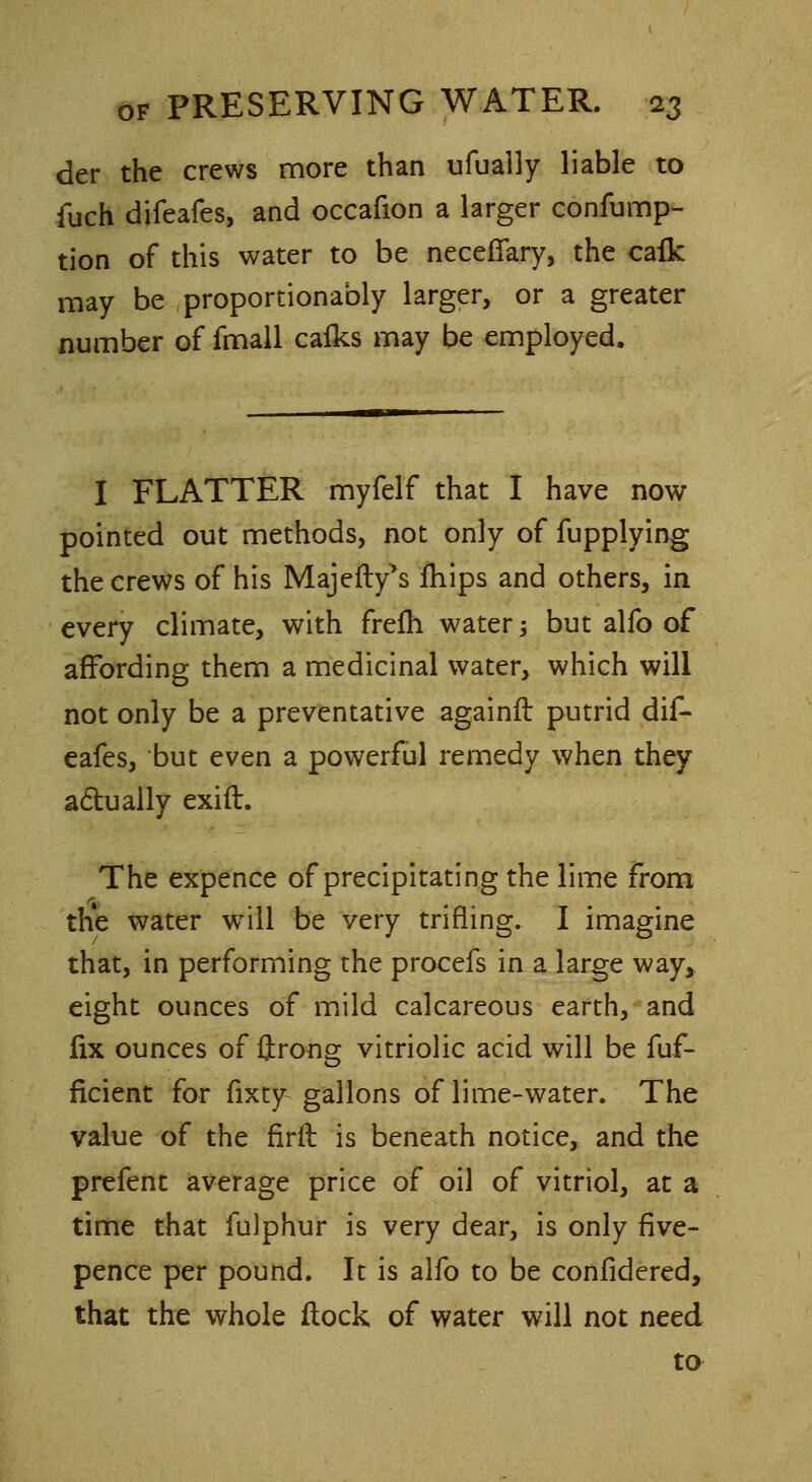 der the crews more than ufually liable to fuch difeafes, and occafion a larger consump- tion of this water to be necefiary, the cafk may be proportionably larger, or a greater number of fmall calks may be employed. I FLATTER myfelf that I have now pointed out methods, not only of fupplying the crews of his Majefty^ mips and others, in every climate, with frefh water -, but alfo of affording them a medicinal water, which will not only be a preventative againft putrid dif- eafes, but even a powerful remedy when they actually exift. The expence of precipitating the lime from the water will be very trifling. I imagine that, in performing the procefs in a large way, eight ounces of mild calcareous earth, and fix ounces of ftrong vitriolic acid will be fuf- ficient for fixty gallons of lime-water. The value of the firft is beneath notice, and the prefent average price of oil of vitriol, at a time that fulphur is very dear, is only five- pence per pound. It is alfo to be confidered, that the whole flock of water will not need to