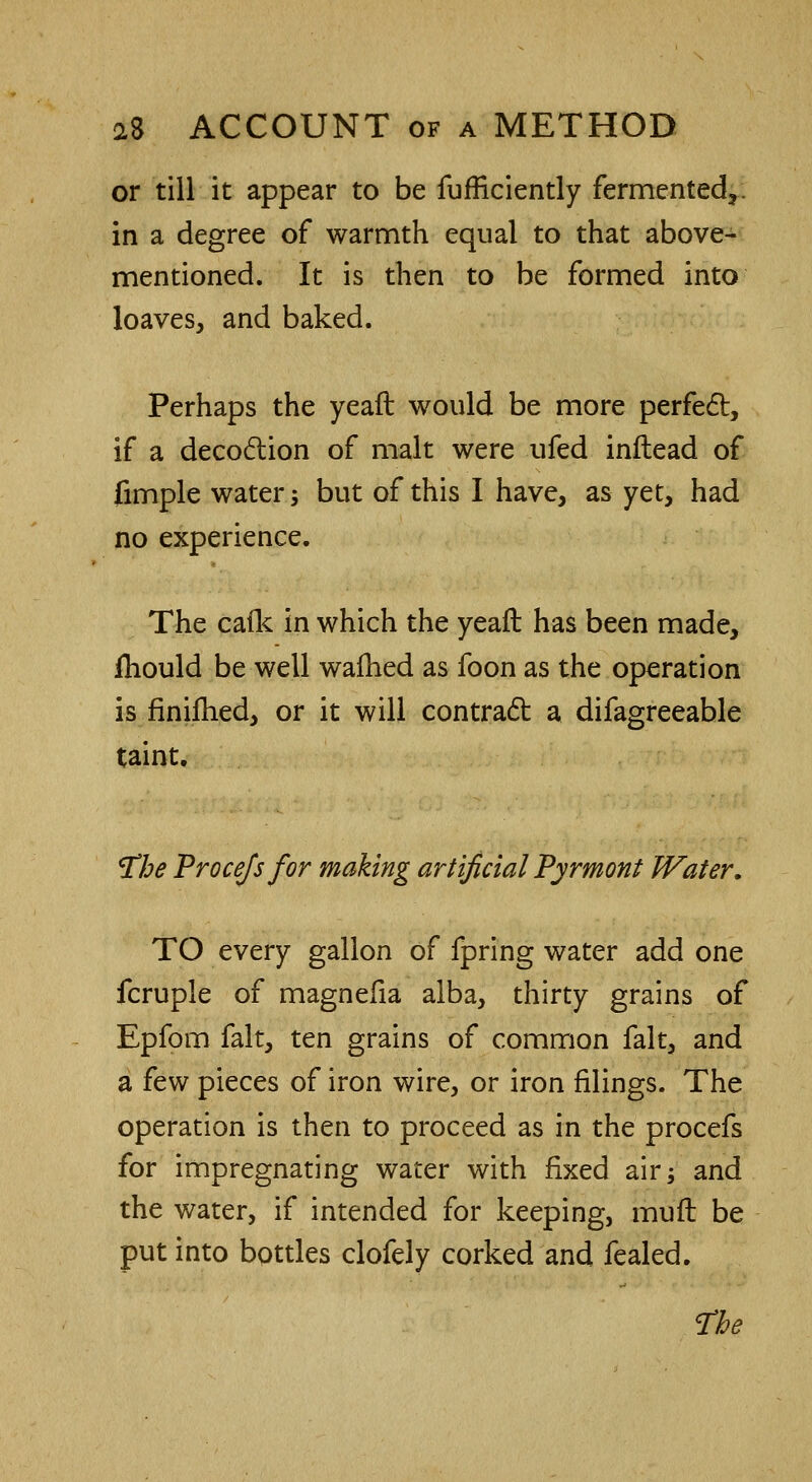 or till it appear to be fufficiently fermented*, in a degree of warmth equal to that above- mentioned. It is then to be formed into loaves, and baked. Perhaps the yeaft would be more perfect, if a decoction of malt were ufed inftead of fimple water; but of this I have, as yet, had no experience. The cafk in which the yeaft has been made, fhould be well wafhed as foon as the operation is finifhed, or it will contract a difagreeable taint. The Procefs for making artificial Pyrmont Water. TO every gallon of fpring water add one fcruple of magnefia alba, thirty grains of Epfom fait, ten grains of common fait, and a few pieces of iron wire, or iron filings. The operation is then to proceed as in the procefs for impregnating water with fixed air; and the water, if intended for keeping, mufl be put into bottles clofely corked and fealed.