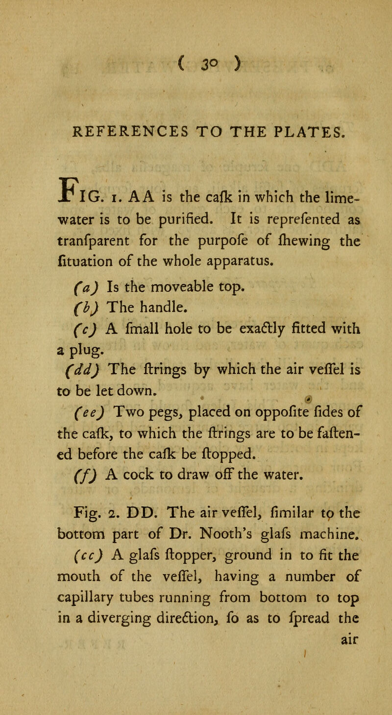 REFERENCES TO THE PLATES. 1/ IG. i. A A is the calk in which the lime- water is to be purified. It is reprefented as tranfparent for the purpofe of fhewing the fituation of the whole apparatus. (a) Is the moveable top. (b) The handle. (c) A fmall hole to be exa&ly fitted with a plug. (dd) The firings by which the air vefTel is to be let down. (ee) Two pegs, placed on oppofite fides of the cafk, to which the firings are to be fatten- ed before the cafk be flopped. (f) A cock to draw off the water. Fig. 2. DD. The air vefTel, fimilar to the bottom part of Dr. Nooth's glafs machine. (cc) A glafs flopper, ground in to fit the mouth of the vefTel, having a number of capillary tubes running from bottom to top in a diverging direction, fo as to fpread the air