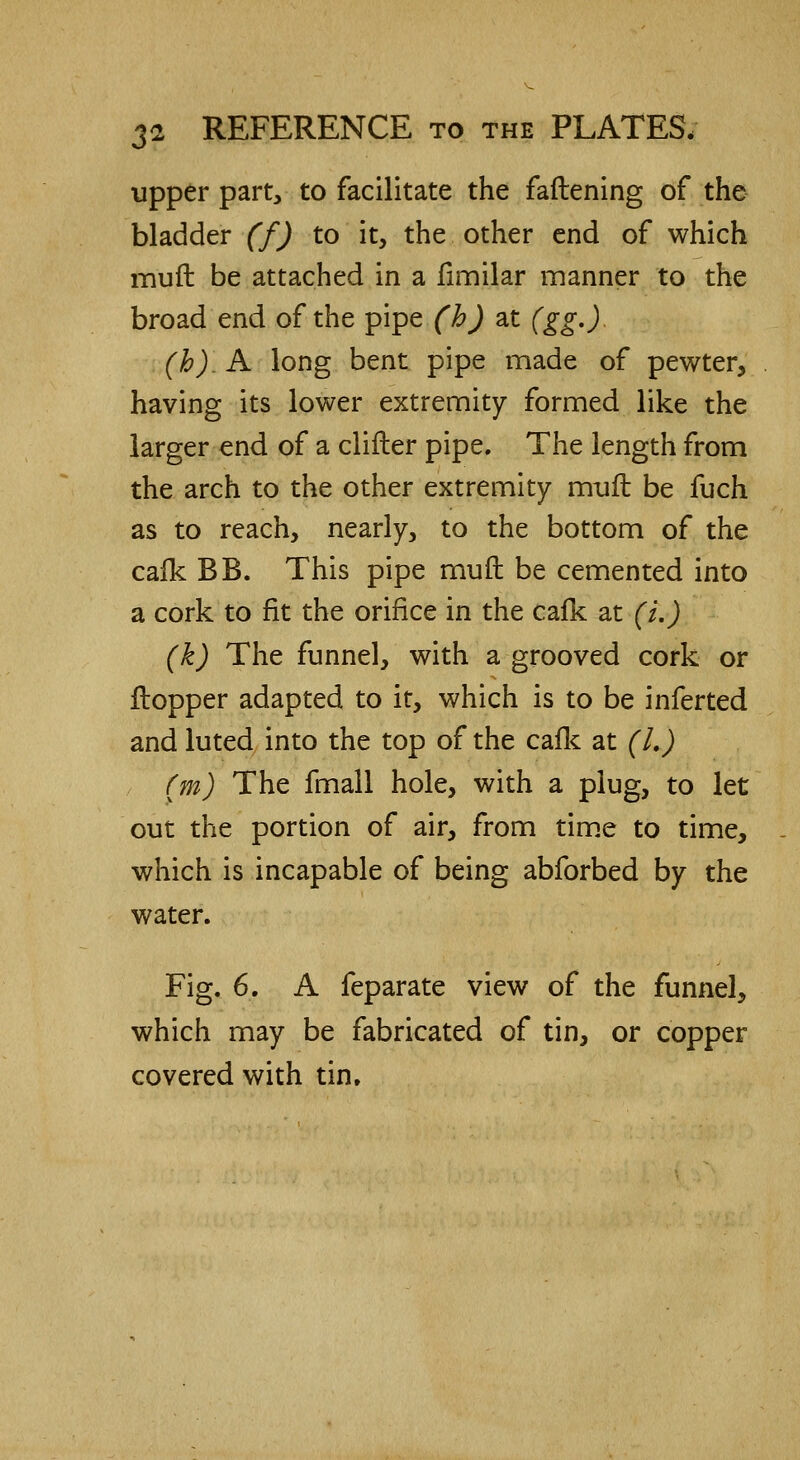 upper part, to facilitate the fattening of the bladder (f) to it, the other end of which mud be attached in a fimilar manner to the broad end of the pipe (h) at (gg.). (b). A long bent pipe made of pewter, having its lower extremity formed like the larger end of a clifler pipe. The length from the arch to the other extremity mult be fuch as to reach, nearly, to the bottom of the calk BB. This pipe muft be cemented into a cork to fit the orifice in the calk at (i.) (k) The funnel, with a grooved cork or Hopper adapted to it, which is to be inferted and luted into the top of the calk at (I.) (m) The fmall hole, with a plug, to let out the portion of air, from time to time, which is incapable of being abforbed by the water. Fig. 6. A feparate view of the funnel, which may be fabricated of tin, or copper covered with tin.