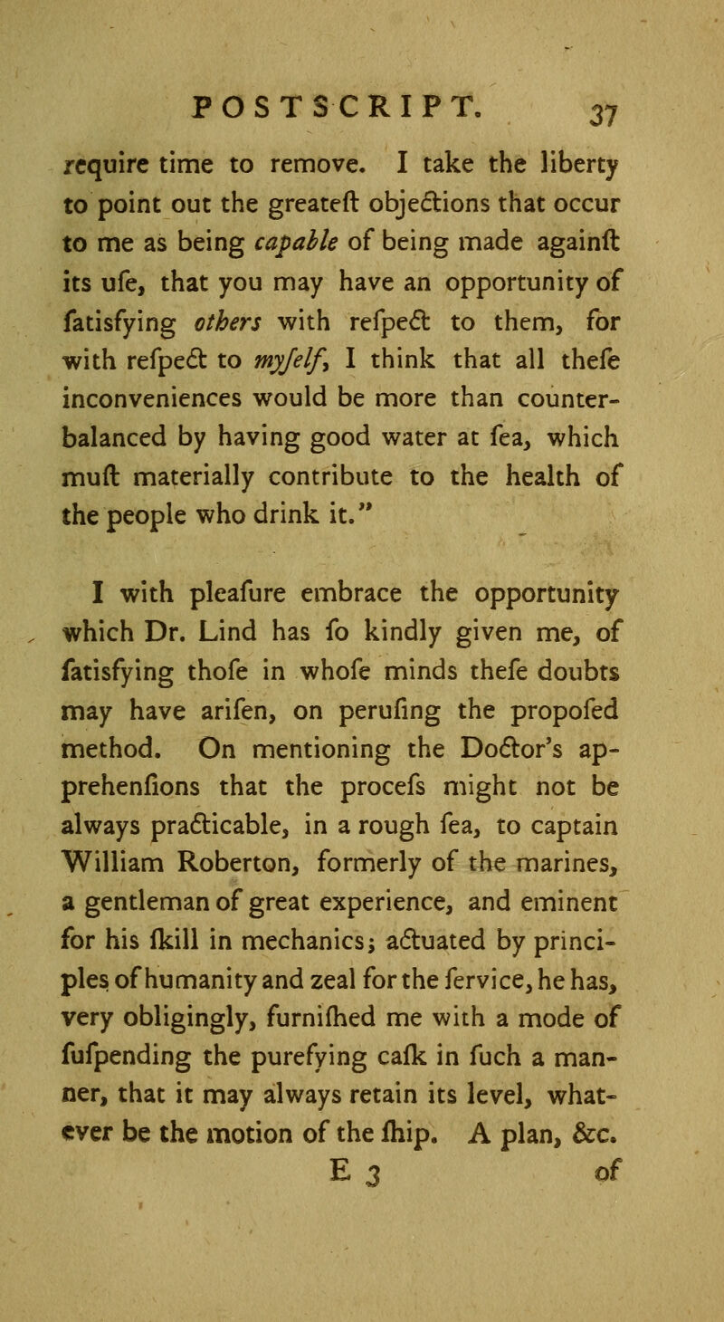 require time to remove. I take the liberty to point out the greateft objections that occur to me as being capable of being made againft its ufe, that you may have an opportunity of fatisfying others with refpect to them, for with refpect to myjelf^ I think that all thefe inconveniences would be more than counter- balanced by having good water at fea, which muft materially contribute to the health of the people who drink it. I with pleafure embrace the opportunity which Dr. Lind has fo kindly given me, of fatisfying thofe in whofe minds thefe doubts may have arifen, on perufing the propofed method. On mentioning the Doctor's ap- prehenfions that the procefs might not be always practicable, in a rough fea, to captain William Roberton, formerly of the marines, a gentleman of great experience, and eminent for his ikill in mechanics; actuated by princi- ples of humanity and zeal for the fervice, he has, very obligingly, furnifhed me with a mode of fufpending the purefying cafk in fuch a man- ner, that it may always retain its level, what- ever be the motion of the fhip. A plan, &c. E 3 of