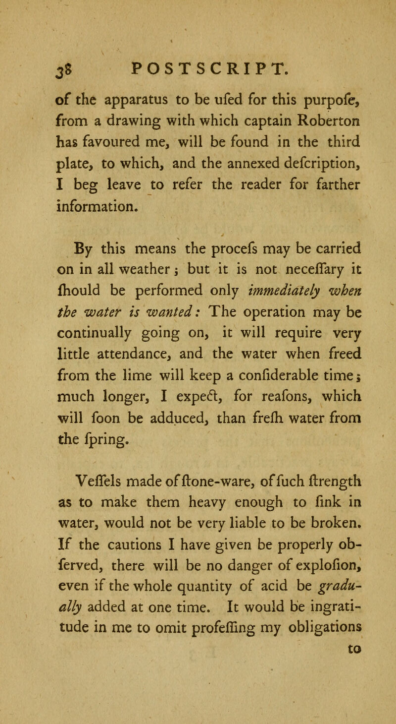 of the apparatus to be ufed for this purpofe, from a drawing with which captain Roberton has favoured me, will be found in the third plate, to which, and the annexed defcription, I beg leave to refer the reader for farther information. By this means the procefs may be carried on in all weather ; but it is not neceffary it fhould be performed only immediately when the water is wanted: The operation may be continually going on, it will require very little attendance, and the water when freed from the lime will keep a confiderable timej much longer, I expect, for reafons, which will foon be adduced, than frefli water from the fpring. VefTels made of flone-ware, of fuch flrength as to make them heavy enough to fink in water, would not be very liable to be broken. If the cautions I have given be properly ob- ferved, there will be no danger of explofion, even if the whole quantity of acid be gradu- ally added at one time. It would be ingrati- tude in me to omit profefiing my obligations to