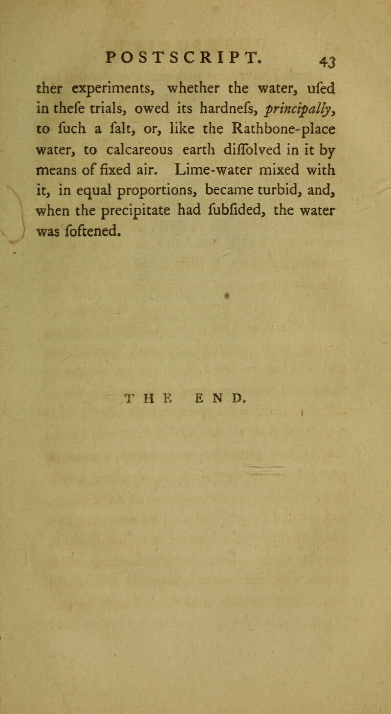 ther experiments, whether the water, ufed in thefe trials, owed its hardnefs, principally, to fuch a fait, or, like the Rathbone-place water, to calcareous earth diflblved in it by means of fixed air. Lime-water mixed with it, in equal proportions, became turbid, and, when the precipitate had fubfided, the water was foftened. THE END,