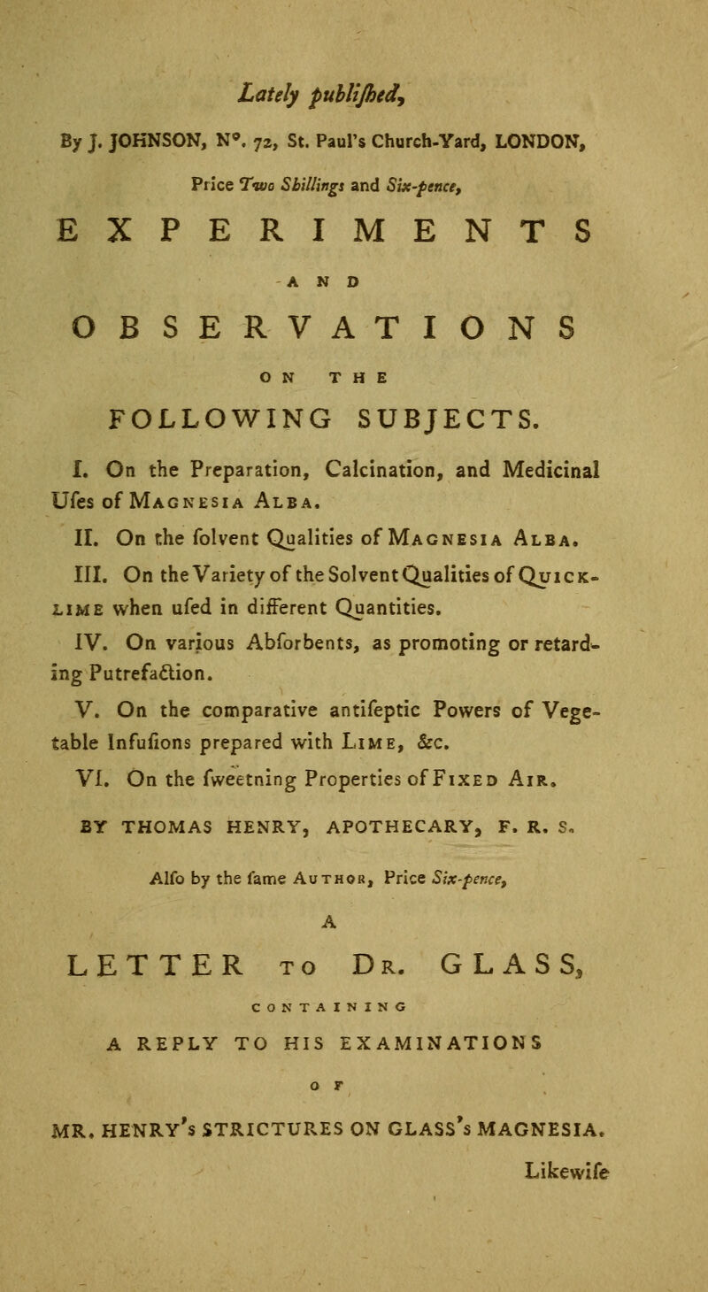 Lately publijhed. By J. JOHNSON, N°. 72, St. Paul's Church-Yard, LONDON, Price Two Shillings and Six-fence, EXPERIMENTS AND OBSERVATIONS ON THE FOLLOWING SUBJECTS. I. On the Preparation, Calcination, and Medicinal Ufes of Magnesia Alba. II. On the folvent Qualities of Magnesia Alba. III. On the Variety of the So! vent Qualities of Quick- lime when ufed in different Quantities. IV. On various Abforbents, as promoting or retard^ ing Putrefaction. V. On the comparative antifeptic Powers of Vege- table Infufions prepared with Lime, &c. VI. On the fweetning Properties of Fixed Air. BY THOMAS HENRY, APOTHECARY, F. R. S, Alfo by the fame Author, Price Six-fence, A LETTER to Dr. GLASS, CONTAINING A REPLY TO HIS EXAMINATIONS o r MR. HENRY's STRICTURES ON GLASS's MAGNESIA. Likewife