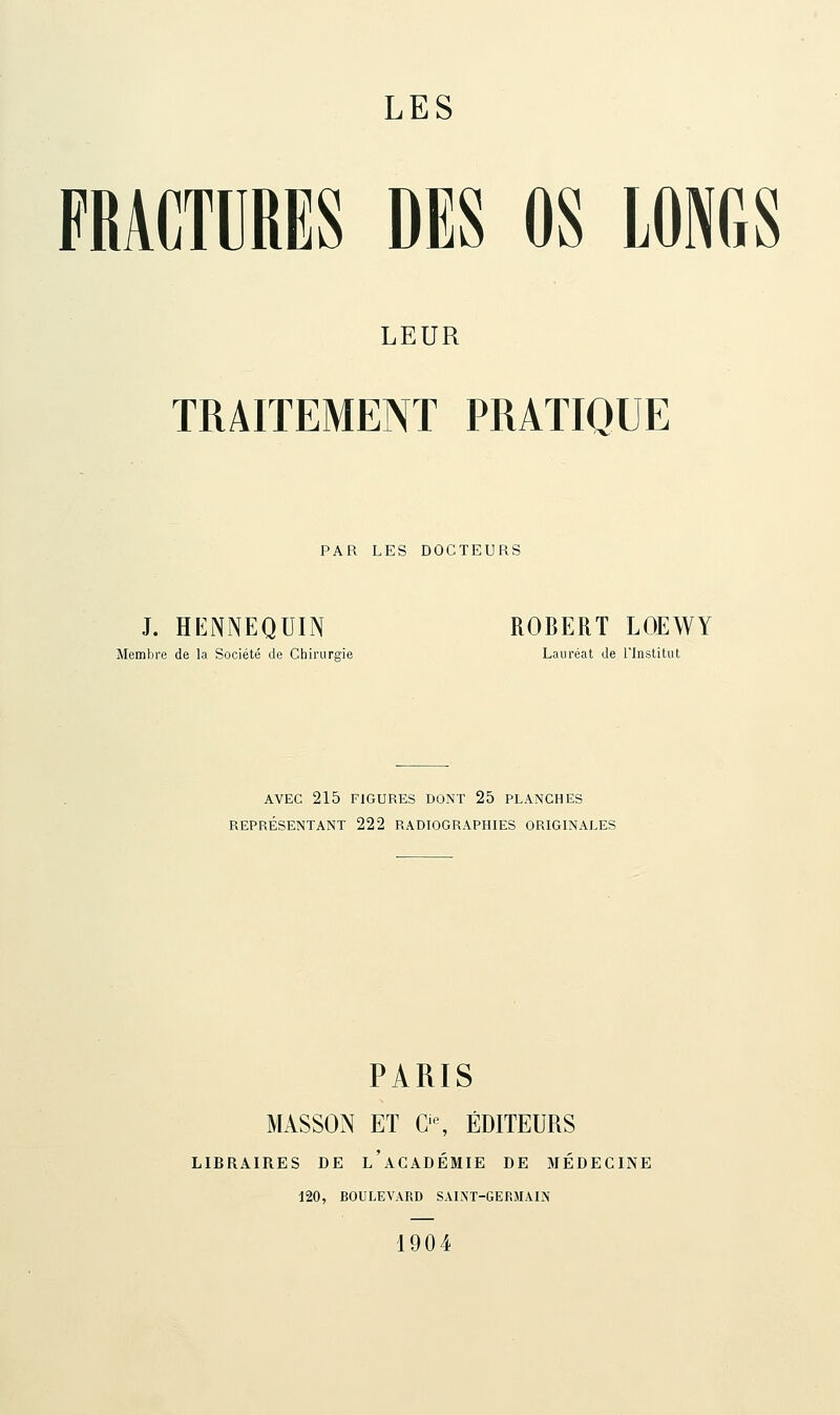 FRACTURES DES OS LONGS LEUR TRAITEMENT PRATIQUE PAR LES DOCTEURS J. HENNEQUIN ROBERT LOEWY Membre de la Société de Chirurgie Lauréat de l'Institut AVEC 215 FIGURES DONT 25 PLANCHES REPRÉSENTANT 222 RADIOGRAPHIES ORIGINALES PARIS MASSON ET G-, ÉDITEURS LIBRAIRES DE l'aCADÉMIE DE MÉDECINE 120, BOULEVARD SAINT-GERMAIN 1904