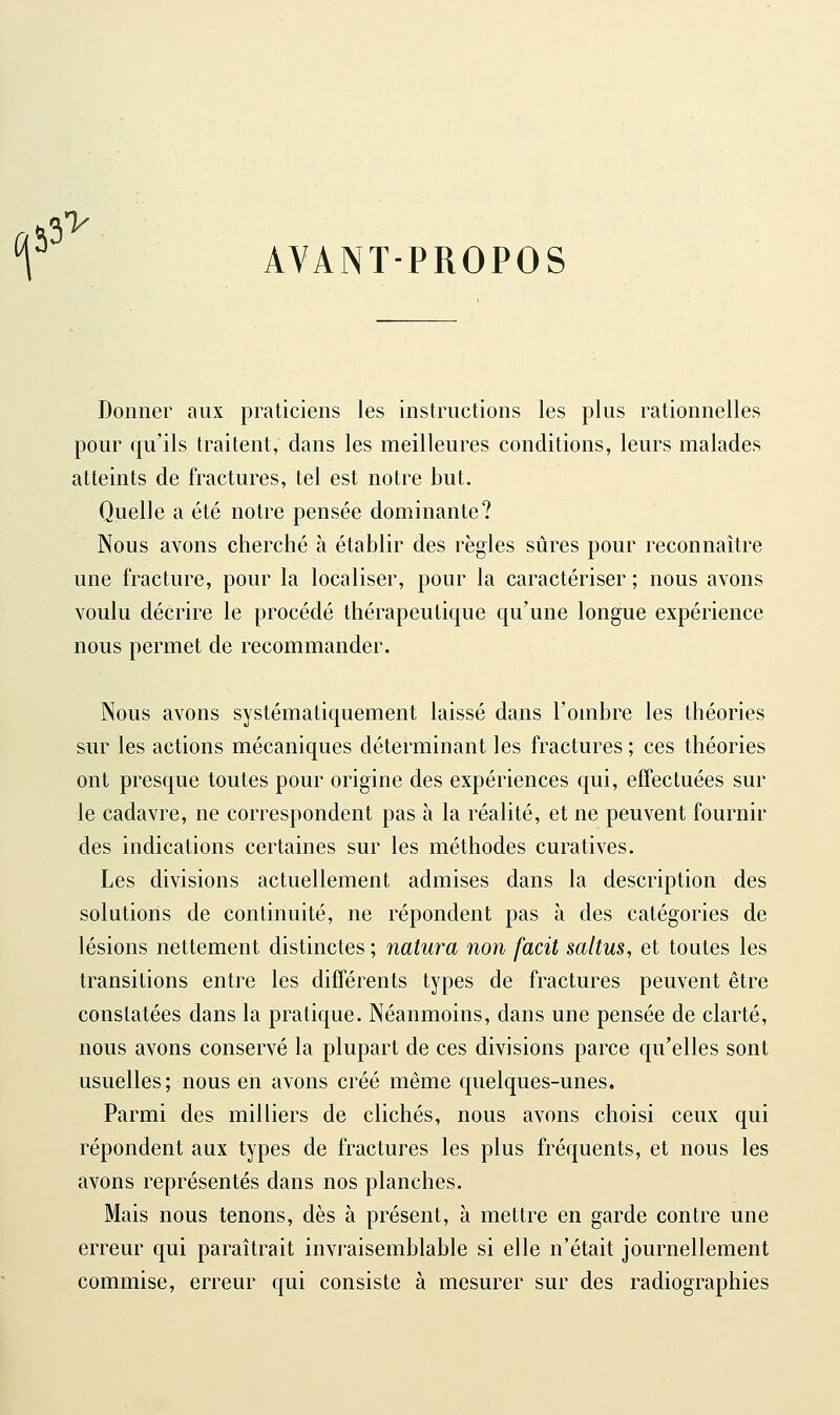 Y AVANT-PROPOS fiâS' Donner aux praticiens les instructions les plus rationnelles pour qu'ils traitent, dans les meilleures conditions, leurs malades atteints de fractures, tel est notre but. Quelle a été notre pensée dominante? Nous avons cherché à établir des règles sûres pour reconnaître une fracture, pour la localiser, pour la caractériser ; nous avons voulu décrire le procédé thérapeutique qu'une longue expérience nous permet de recommander. Nous avons systématiquement laissé dans l'ombre les théories sur les actions mécaniques déterminant les fractures ; ces théories ont presque toutes pour origine des expériences qui, effectuées sur le cadavre, ne correspondent pas à la réalité, et ne peuvent fournir des indications certaines sur les méthodes curatives. Les divisions actuellement admises dans la description des solutions de continuité, ne répondent pas à des catégories de lésions nettement distinctes ; natura non facit saltus, et toutes les transitions entre les différents types de fractures peuvent être constatées dans la pratique. Néanmoins, dans une pensée de clarté, nous avons conservé la plupart de ces divisions parce qu'elles sont usuelles ; nous en avons créé même quelques-unes. Parmi des milliers de clichés, nous avons choisi ceux qui répondent aux types de fractures les plus fréquents, et nous les avons représentés dans nos planches. Mais nous tenons, dès à présent, à mettre en garde contre une erreur qui paraîtrait invraisemblable si elle n'était journellement commise, erreur qui consiste à mesurer sur des radiographies