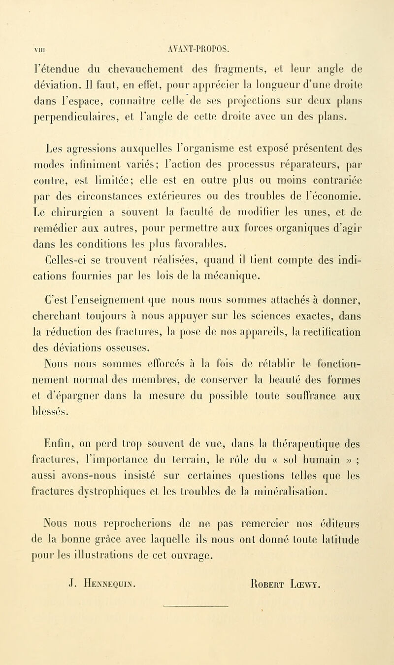 VIII AVMT-PROPOS. l'étendue du chevauchement des fragments, et leur angle de déviation. Il faut, en effet, pour apprécier la longueur d'une droite dans l'espace, connaître celle de ses projections sur deux plans perpendiculaires, et l'angle de cette droite avec un des plans. Les agressions auxquelles l'organisme est exposé présentent des modes infiniment variés; l'action des processus réparateurs, par contre, est limitée; elle est en outre plus ou moins contrariée par des circonstances extérieures ou des troubles de l'économie. Le chirurgien a souvent la faculté de modifier les unes, et de remédier aux autres, pour permettre aux forces organiques d'agir dans les conditions les plus favorables. Celles-ci se trouvent réalisées, quand il tient compte des indi- cations fournies par les lois de la mécanique. C'est l'enseignement que nous nous sommes attachés à donner, cherchant toujours à nous appuyer sur les sciences exactes, dans la réduction des fractures, la pose de nos appareils, la rectification des déviations osseuses. Nous nous sommes efforcés à la fois de rétablir le fonction- nement normal des membres, de conserver la beauté des formes et d'épargner dans la mesure du possible toute souffrance aux blessés. Enfin, on perd trop souvent de vue, dans la thérapeutique des fractures, l'importance du terrain, le rôle du « sol humain >:> ; aussi avons-nous insisté sur certaines questions telles que les fractures dystrophiques et les troubles de la minéralisation. Nous nous reprocherions de ne pas remercier nos éditeurs de la bonne grâce avec laquelle ils nous ont donné toute latitude pour les illustrations de cet ouvrage. J. IIeknequln. Robert Lœwy.