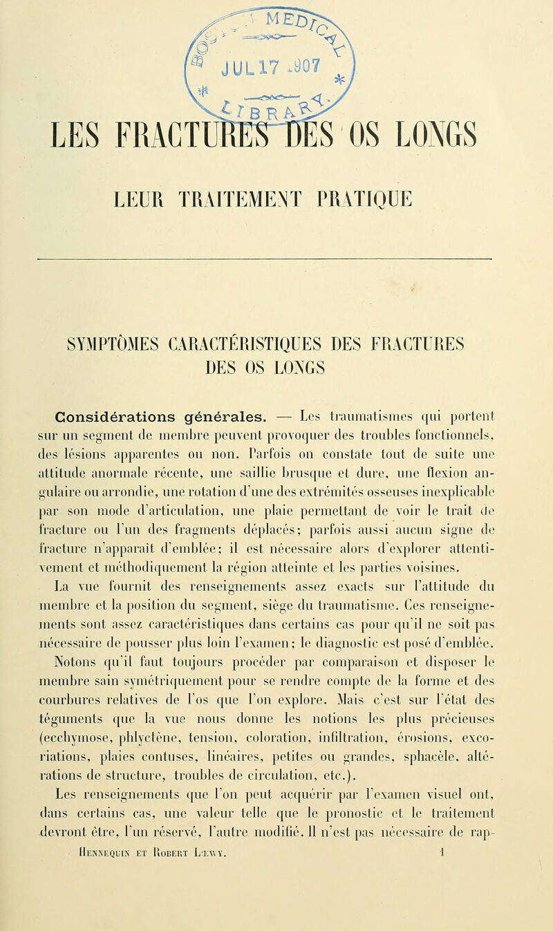 LEUR TRAITEMENT PRATIQUE SYMPTÔMES CARACTÉRISTIQUES DES FRACTURES DES OS LONGS Considérations générales. — Les traumatismes qui portent sur un segment de membre peuvent provoquer des troubles fonctionnels, des lésions apparentes ou non. Parfois on constate tout de suite une attitude anormale récente, une saillie brusque et dure, nne flexion an- gulaire ou arrondie, une rotation d'une des extrémités osseuses inexplicable par son mode d'articulation, une plaie permettant de voir le trait tie fracture ou l'un des fragments déplacés; parfois aussi aucun signe de fracture n'apparaît d'emblée; il est nécessaire alors d'explorer attenti- vement et méthodiquement la région atteinte et les parties voisines. La vue fournit des renseignements assez exacts sur l'attitude du membre et la position du segment, siège du traumatisme. Ces renseigne- ments sont assez caractéristiques dans certains cas pour qu'il ne soit pas nécessaire de pousser plus loin l'examen; le diagnostic est posé d'emblée. Notons qu'il faut toujours procéder par comparaison et disposer le membre sain symétriquement pour se rendre compte de la forme et des courbures relatives de l'os que l'on explore. Mais c'est sur l'état des téguments que la vue nous donne les notions les plus précieuses (ecchymose, phlyctène, tension, coloration, intiltration, érosions, exco- riations, plaies contuses, linéaires, petites ou grandes, sphacèle, alté- rations de structure, troubles de circulation, etc.). Les renseignements que l'on peut acquérir par l'examen visuel ont, dans certains cas, une valeur telle que le pronostic et le traitement -devront être, l'un réservé, l'autre modifié. 11 n'est pas nécessaire de rap-