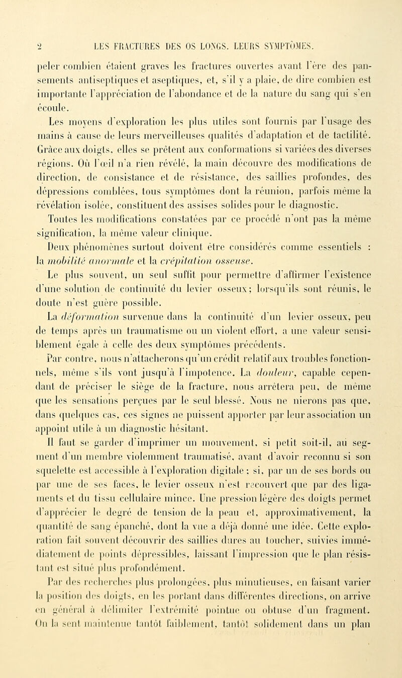 peler coinljien étaient graves les fractures ouvertes avant l'ère des pan- sements antiseptiques et aseptiques, et, s'il y a plaie, de dire combien est importante l'appréciation de l'abondance et de la nature du sang qui s'en écoule. Les moyens d'exploration les plus utiles sont fournis par Tusage des mains à cause de leurs merveilleuses qualités d'adaptation et de tactilité. Grâce aux: doigts, elles se prêtent aux conformations si variées des diverses régions. Où l'œil n'a rien révélé, la main découvre des modifications de direction, de consistance et de résistance, des saillies profondes, des dépressions comblées, tous symptômes dont la réunion, parfois même la révélation isolée, constituent des assises solides pour le diagnostic. Toutes les modifications constatées par ce procédé n'ont pas la même signification, la même valeur clinique. Deux phénomènes surtout doivent être considérés comme essentiels : la mobilité anormale et la crépitation osseuse. Le plus souvent, un seul suffit pour permettre d'affirmer l'existence d'une solution de continuité du levier osseux; lorsqu'ils sont réunis, le doute n'est guère possible. La déformation survenue dans la continuité d'un levier osseux, peu de temps après un traumatisme ou un violent effort, a une valeur sensi- blement égale à celle des deux symptômes précédents. Par contre, nous n'attacherons qu'un crédit relatif aux troubles fonction- nels, même s'ils vont jusqu'à l'impotence. La douleur, capable cepen- dant de préciser le siège de la fracture, nous arrêtera peu, de même que les sensations perçues par le seul blessé. Nous ne nierons pas que, dans quelques cas, ces signes ne puissent apporter par leur association un appoint utile à un diagnostic hésitant. Il faut se garder d'imprimer un mouvement, si petit soit-il, au seg- ment d'un membre violemment traumatisé, avant d'avoir reconnu si son squelette est accessible à l'exploration digitale ; si, par un de ses bords ou par une de ses faces, le levier osseux n'est recouvert que par des liga- ments et du tissu cellulaire mince. Une pression légère des doigts permet d'apprécier le degré de tension de la peau et, approximativement, la quantité de sang épanché, dont la vue a déjà donné une idée. Cette explo- ration fait souvent découvrir des saillies dures au toucher, suivies immé- diatement de ])oints dépressibles, laissant l'impression que le plan résis- tant est situé plus profondément. Par des recherches plus prolongées, plus minutieuses, en faisant varier la position dos doigts, en les portant dans différentes directions, on arrive en génér-al à délimiter l'extrémité ])ointue ou obtuse d'un fragment. On la sent maintenue tantôt faiblement, tantôt solidement dans un plan