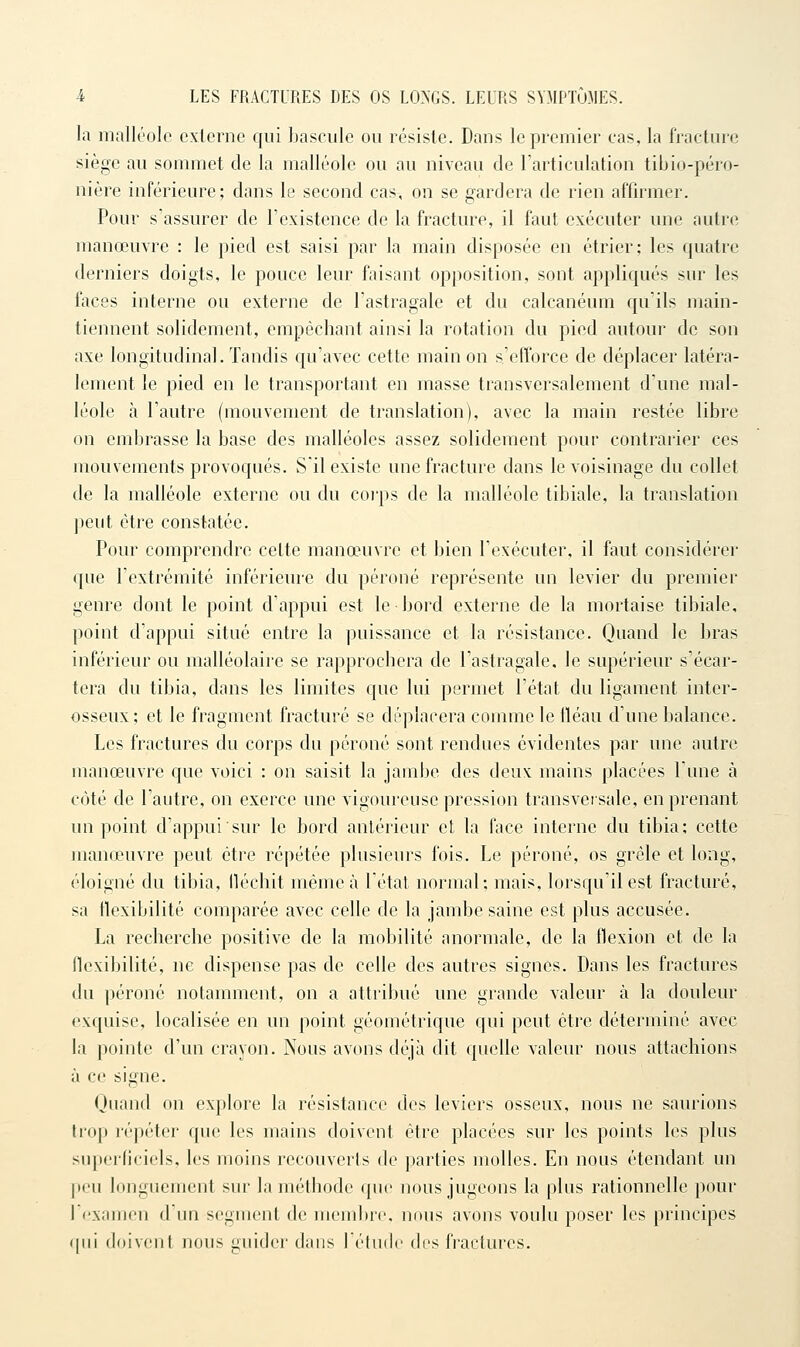 la malléole externe qui baseule ou résiste. Dans le premier cas, la fracture siège au sommet de la malléole ou au niveau de l'articulation tibio-péro- nière inférieure; dans le second cas, on se gardera de rien affirmer. Pour s'assurer de l'existence de la fracture, il faut exécuter une autre manœuvre : le pied est saisi par la main disposée en étrier; les quatre derniers doigts, le pouce leur faisant opposition, sont appliqués sur les faces interne ou externe de l'astragale et du calcanéum qu'ils main- tiennent solidement, empêchant ainsi la rotation du pied autour de son axe longitudinal. Tandis qu'avec cette main on s'efforce de déplacer latéra- lement le pied en le transportant en masse transversalement d'une mal- léole à l'autre (mouvement de translation), avec la main restée libre on embrasse la base des malléoles assez solidement pour contrarier ces mouvements provoqués. S'il existe une fracture dans le voisinage du collet de la malléole externe ou du coi'ps de la malléole tibiale, la translation peut être constatée. Pour comprendre cette manœuvre et bien l'exécuter, il faut considérer que l'extrémité inférieure du péroné représente un levier du premier genre dont le point d'appui est le bord externe de la mortaise tibiale, point d'appui situé entre la puissance et la résistance. Quand le bras inférieur ou raalléolaire se rapprochera de l'astragale, le supérieur s'écar- tera du tibia, dans les limites que lui permet l'état du ligament inter- osseux; et le fragment fracturé se déplacera comme le fléau d'une balance. Les fractures du corps du péroné sont rendues évidentes par une autre manœuvre C{ue voici : on saisit la jambe des deux mains placées l'une à côté de l'autre, on exerce une vigoureuse pression transversale, en prenant un point d'appui sur le bord antérieur et la face interne du tibia; cette manœuvre peut être répétée plusieurs fois. Le péroné, os grêle et long, éloigné du tibia, lléchit même à létat normal; mais, lorsqu'il est fracturé, sa flexibilité comparée avec celle de la jambe saine est plus accusée. La recherche positive de la mobilité anormale, de la flexion et de la flexibilité, ne dispense pas de celle des autres signes. Dans les fractures du péroné notamment, on a attribué une grande valeur à la douleur exquise, localisée en un point géométrique qui peut être déterminé avec la pointe d'un crayon. Nous avons déjà dit quelle valeur nous attachions à ce signe. Ouand on explore la résistance des leviers osseux, nous ne saurions trop répéter que les mains doivent être placées sur les points les plus superficiels, les moins recouverts de parties molles. En nous étendant un peu longuement sur la méthode que nous jugeons la plus rationnelle pour l'examen d'un segment de membre, nous avons voulu poser les principes qui doivent nous guider dans l'étude dos fractures.