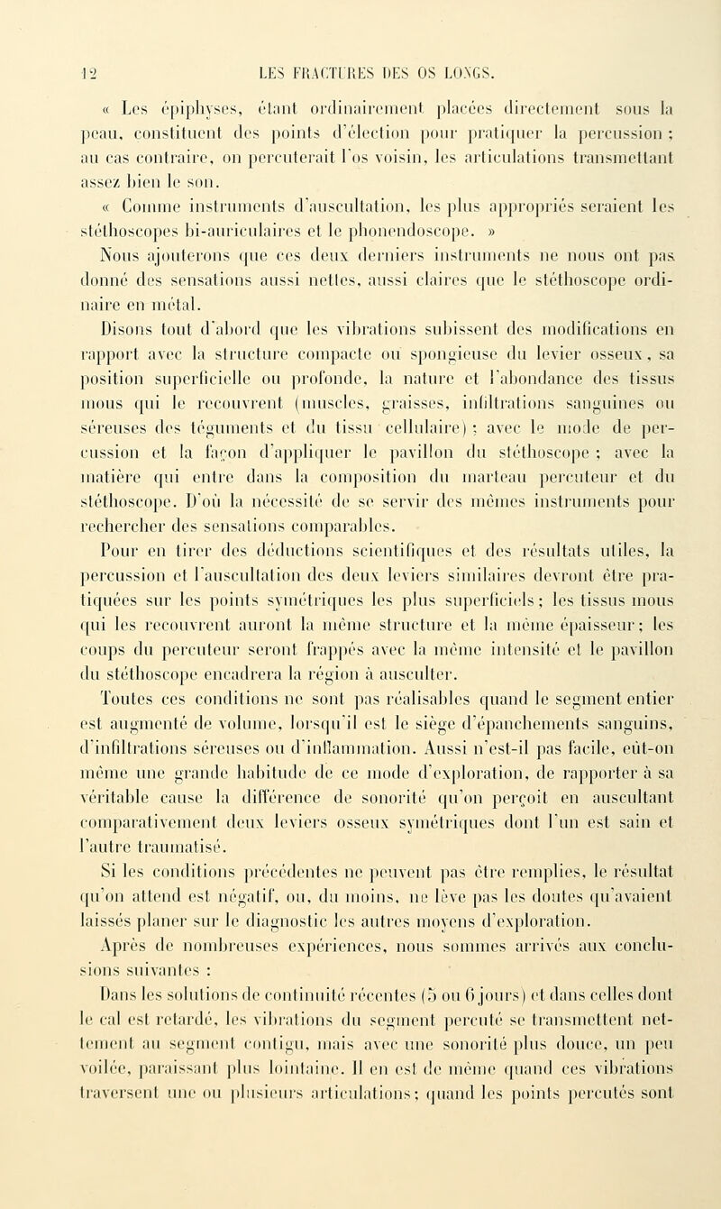 « Les épiphysGs, étant ordinairement placées directement sous la peau, constituent des points d'élection pour pratiquer la percussion ; au cas contraire, on percuterait l os voisin, les articulations transmettant assez bien le son. c( Comme instruments d'auscultation, les plus appropriés seraient les stéthoscopes bi-auriculaires et le phonendoscope. » Nous ajouterons que ces deux derniers instruments ne nous ont pas donné des sensations aussi netles, aussi claires que le stéthoscope ordi- naire en métal. Disons tout d'abord que les vibrations subissent des modifications en rapport avec la structure compacte ou spongieuse du levier osseux, sa position superficielle ou profonde, la nature et l'abondance des tissus mous qui le recouvrent (muscles, graisses, infiltrations sanguines ou séreuses des téguments et du tissu cellulaire) ; avec le mode de per- cussion et la façon d'appliquer le pavillon du stéthoscope ; avec la matière qui entre dans la composition du marteau percuteur et du stéthoscope. D'où la nécessité de se servir des mêmes instruments pour rechercher des sensations comparables. Pour en tirer des déductions scientifiques et des résultats utiles, la percussion et l'auscultation des deux leviers similaires devront être pra- tiquées sur les points symétriques les plus superficiels ; les tissus mous qui les recouvrent auront la même structure et la même épaisseur; les coups du percuteur seront frappés avec la même intensité et le pavillon du stéthoscope encadrera la région à ausculter. Toutes ces conditions ne sont pas réalisables C{uand le segment entier est augmenté de volume, lorsqu'il est le siège d'épanchements sanguins, d'infiltrations séreuses ou d'intïammation. Aussi n'est-il pas facile, eùt-on même une grande habitude de ce mode d'exploration, de rapporter à sa véritable cause la différence de sonorité qu'on perçoit en auscultant comparativement deux leviers osseux symétriques dont l'un est sain et l'autre traumatisé. Si les conditions précédentes ne peuvent pas être remplies, le résultat qu'on attend est négatif, ou, du moins, ne lève pas les doutes qu'avaient laissés planer sur le diagnostic les autres moyens d'exploration. Après de nombreuses expériences, nous sommes arrivés aux conclu- sions suivantes : Dans les solutions de continuité récentes (5 ou 6 jours) et dans celles dont le cal est retardé, les vibrations du segment percuté se transmettent net- tement au segment contigu, mais avec une sonorité plus douce, un peu voilée, paraissant plus lointaine. 11 en est de mémo quand ces vibrations traversent une ou plusieurs articulations; quand les points percutés sont