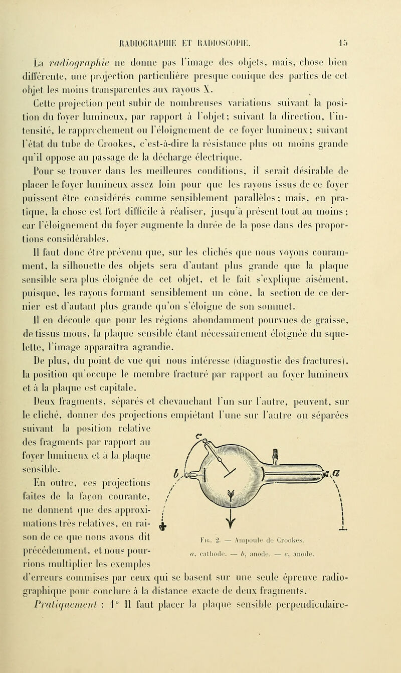 La radiographie ne donne pas Timage des objets, mais, chose bien différente, une projection particulière presque conique des parties de cet objet les moins transparentes aux rayous X. Cette projection peut subir de nombreuses variations suivant la posi- tion du foyer lumineux, par rapport à l'objet; suivant la direction, Tin- tcnsité, le rappr( chement ou réloignement de ce foyer lumineux; suivant l'état du tube de Crookes, c'est-à-dire la résistance plus ou moins grande qu'il oppose au passage de la décharge électrique. Pour se trouver dans les meilleures conditions, il serait désirable de placer le foyer lumineux assez loin pour que les rayons issus de ce foyer puissent être considérés comme sensiblement parallèles; mais, en pra- tique, la chose est fort difficile à réaliser, jusqu'à présent tout au moins ; car réloignement du foyer augmente la durée de la pose dans des propor- tions considérables. 11 faut donc être prévenu que, sur les clichés que nous voyons couram- ment, la silhouette des objets sera d'autant plus grande que la plaque sensible sera plus éloignée de cet objet, et le fait s'explique aisément, puisque, les rayons formant sensiblement un cône, la section de ce der- nier est d'autant plus grande qu'on s'éloigne de son sommet. Il en découle que pour les régions abondamment pourvues de graisse, de tissus mous, la plaque sensible étant nécessairement éloignée du sque- lette, l'image apparaîtra agrandie. De plus, du point de vue qui nous intéresse (diagnostic des fractures), la position qu'occupe le membre fracturé par rapport au foyer lumnieux et à la plaque est capitale. Deux fragments, séparés et chevauchant l'un sur l'autre, peuvent, sur le cliché, donner des projections empiétant l'une sur l'autre ou séparées suivant la position relative des fragments par rapport au foyer lumineux et à la plaque sensible. En outre, ces projections faites de la façon courante, ne donnent que des approxi- mations très relatives, en rai- son de ce que nous avons dit précédemment, et nous pour- rions multiplier les exemples d'erreurs commises par ceux qui se basent sur une seule épreuve radio- graphique pour conclure à la distance exacte de deux fragments. Praiiquement : 1 11 faut placer la ])laque sensible perpendiculaire- Fif;. 2. — Ain[ioule de Crookes. a. calliode. — b, anode. — c, anode.