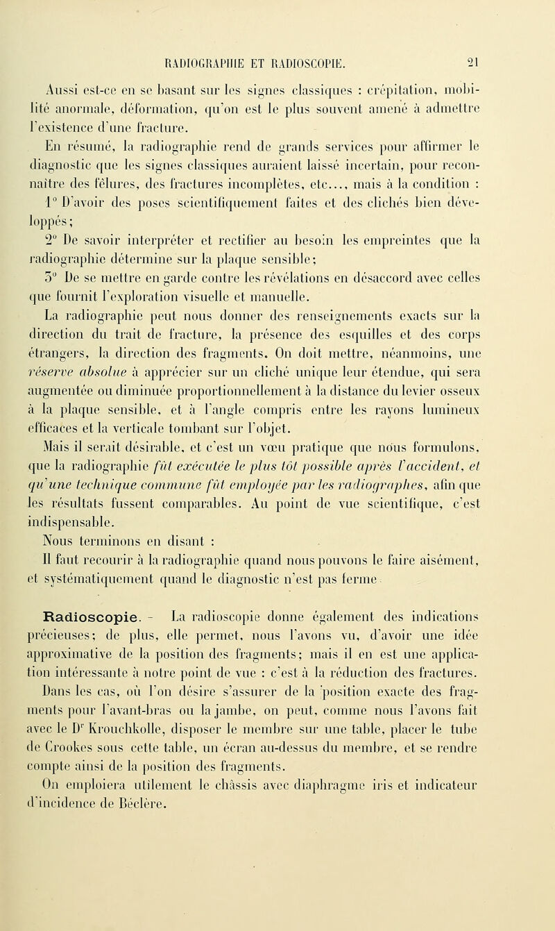 Aussi est-ce en se basant sur les signes classiques : crépitation, mobi- lité anormale, déformation, qu'on est le plus souvent amené à admettre Texistence d'une fracture. En résumé, la radiographie rend de grands services pour affirmer le diagnostic que les signes classiques auraient laissé incertain, pour recon- naître des fêlures, des fractures incomplètes, etc., mais à la condition : 1° D'avoir des poses scientifiquement faites et des clichés bien déve- loppés ; 2 De savoir interpréter et rectifier au besoin les empreintes que la radiographie détermine sur la plaque sensible; 5 De se mettre en garde contre les révélations en désaccord avec celles que fournit l'exploration visuelle et manuelle. La radiographie peut nous donner des renseignements exacts sur la direction du trait de fracture, la présence des esquilles et des corps étrangers, la direction des fragments. On doit mettre, néanmoins, une réserve absolue à apprécier sur un cliché unique leur étendue, qui sera augmentée ou diminuée proportionnellement à la distance du levier osseux à la plaque sensible, et à l'angle compris entre les rayons lumineux efficaces et la verticale tombant sur l'objet. Mais il serait désirable, et c'est un vœu pratique que nous formulons, que la radiographie fût exécutée le plus tôt possible après Vaccident, et quune technique commune fût employée par les radiographes, afin que les résultats fussent comparables. Au point de vue scientifique, c'est indispensable. Nous terminons en disant : Il faut recourir à la radiographie quand nous pouvons le faire aisément, et systématiquement quand le diagnostic n'est pas ferme ^ Radioscopie. - La radioscopie donne également des indications précieuses; de plus, elle permet, nous l'avons vu, d'avoir une idée approximative de la position des fragments ; mais il en est une applica- tion intéressante à notre point de vue : c'est à la réduction des fractures. Dans les cas, où l'on désire s'assurer de la ;position exacte des frag- ments pour l'avant-bras ou la jambe, on peut, comme nous l'avons fait avec le D' Krouchkolle, disposer le membre sur une table, placer le tube de Crookes sous cette table, un écran au-dessus du membre, et se rendre compte ainsi de la position des fragments. On emploiera utilement le châssis avec diaphragme iris et indicateur d'incidence de Béclère.
