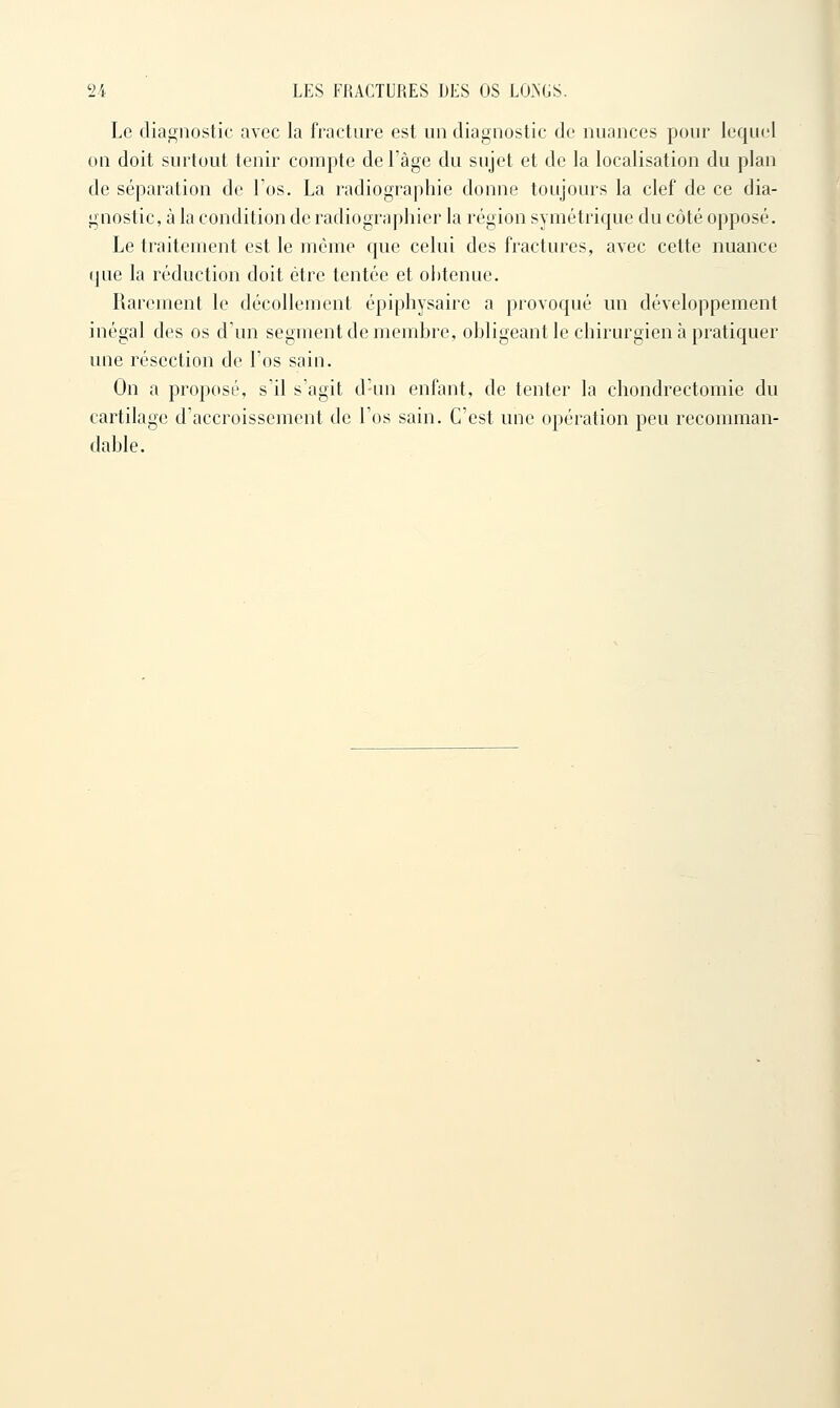 Le diagnostic avec la fracture est un diagnostic de nuances pour lequel on doit surtout tenir compte de l'âge du sujet et de la localisation du plan de séparation de l'os, La radiographie donne toujours la clef de ce dia- gnostic, à la condition de radiographier la région symétrique du côté opposé. Le traitement est le même que celui des fractures, avec cette nuance que la réduction doit être tentée et obtenue. Rarement le décollement épiphysaire a provoqué un développement inégal des os d'un segment de membre, obligeant le chirurgien à pratiquer une résection de l'os sain. On a proposé, s'il s'agit d'un enfant, de tenter la chondrectomie du cartilage d'accroissement de l'os sain. C'est une opération peu recomman- dable.