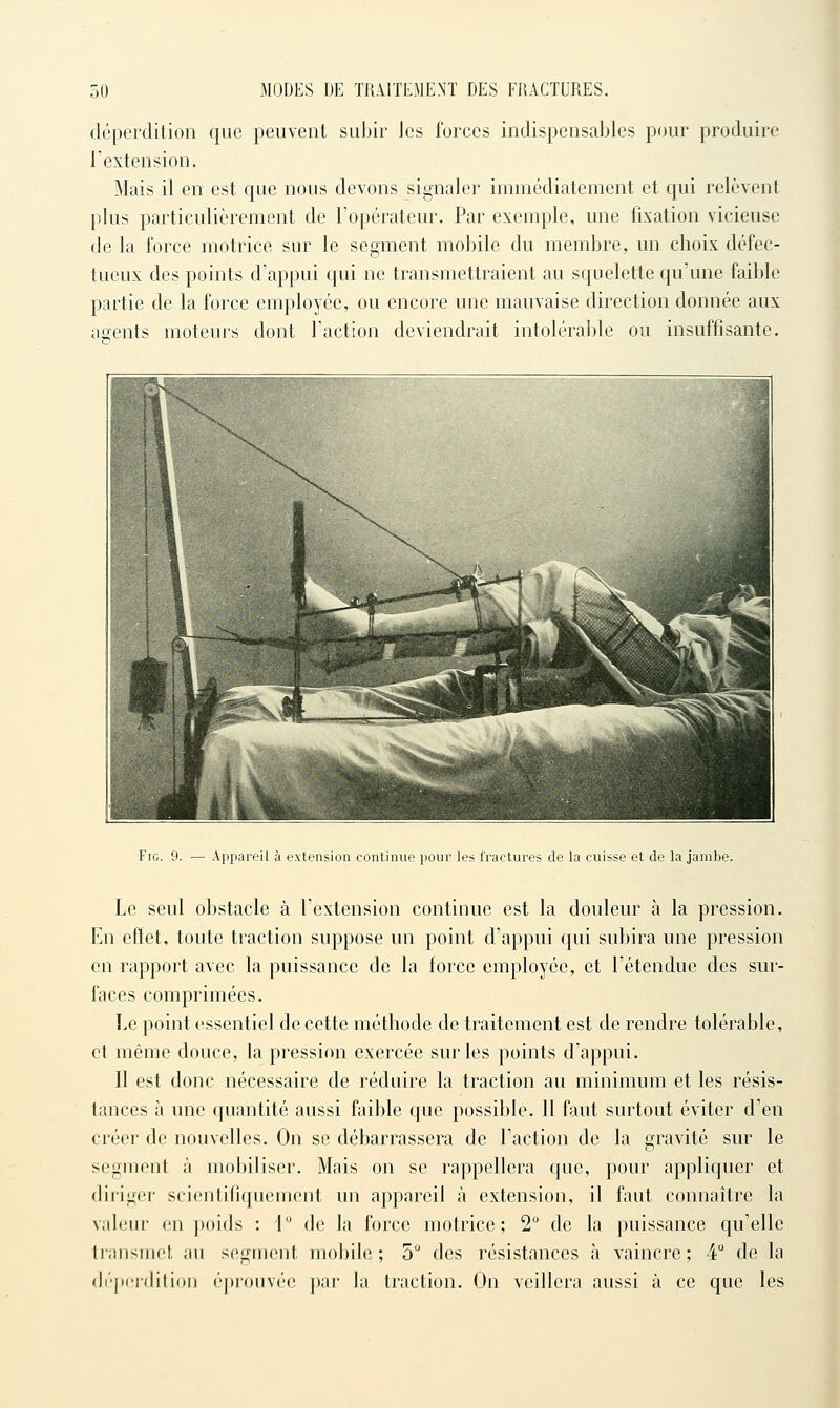 déperdition que peuvent subir les forces indispensables pour produire l'extension. Mais il en est que nous devons signaler immédiatement et qui relèvent plus particulièrement de l'opérateur. Par exemple, une fixation vicieuse de la force motrice sur le segment mobile du membre, un choix défec- tueux des points d'appui qui ne transmettraient au squelette qu'une faible partie de la force employée, ou encore une mauvaise direction donnée aux agents moteurs dont l'action deviendrait intolérable ou insuffisante. Frc. 9. — Appareil à extension continue pour les fractures de la cuisse et de la jambe. Le seul obstacle à l'extension continue est la douleur à la pression. En effet, toute traction suppose un point d'appui qui subira une pression en rapport avec la puissance de la force employée, et l'étendue des sur- faces comprimées. Le point essentiel de cette méthode de traitement est de rendre tolérable, et même douce, la pression exercée sur les points d'appui. Il est donc nécessaire de réduire la traction au minimum et les résis- tances à une quantité aussi faible que possible. 11 faut surtout éviter d'en créer de nouvelles. On se débarrassera de l'action de la gravité sur le segment à mobiliser. Mais on se rappellera que, pour appliquer et diriger scientifiquement un appareil à extension, il faut connaître la valeur en poids : 1 de la force motrice; 2 de la puissance qu'elle li'ansmet au segment mobile; 5 des résistances à vaincre; 4 de la (li'perdition éprouvée par la traction. On veillera aussi à ce que les