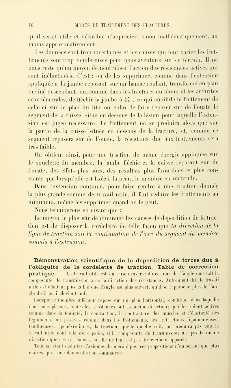 qu'il serait utile et désirable d'apprécier, sinon mathématiquement, au moins approximativement. Les données sont trop incertaines et les causes qui font varier les frot- tements sont trop nombreuses pour nous aventurer sur ce terrain. 11 ne nous reste qu'un moyen de neutraliser l'action des résistances actives qui sont inéluctables. C'est : ou de les supprimer, comme dans l'extension appliquée à la jambe reposant sur un hamac roulant, transformé en plan incliné descendant, ou, comme dans les fractures du fémur et les arthrites coxo-fémorales, de fléchir la jambe à 45, ce qui annihile le frottement de celle-ci sur le plan du lit; ou enfin de faiie reposer sur de l'ouate le segment de la cuisse, situé en dessous de la lésion pour laquelle l'exten- sion est jugée nécessaire. Le frottement ne se produira alors que sur la partie de la cuisse située en dessous de la fracture, et, comme ce segment reposera sur de l'ouate, la résistance due aux frottements sera très faible. On obtient ainsi, pour une traction de même énergie appliquée sur le squelette du membre, la jambe fléchie et la cuisse reposant sur de l'ouate, des elfets plus sûrs, des résultats plus favorables et plus con- stants que lorsqu'elle est fixée à la peau, le membre en rectitude. Dans l'extension continue, pour faire rendre à une traction donnée la plus grande somme de travail utile, il faut réduire les frottements au minimum, même les supprimer quand on le peut. Nous terminerons en disant que : Le moyen le plus sûr de diminuer les causes de déperdition de la trac- tion est de disposer la cordelette de telle façon que la direclion de la ligne de traction soit la continuation de Vaxe du segment du membre soumis à Vextension. Démonstration scientifique de la déperdition de forces due à l'obliquité de la cordelette de traction. Table de correction pratique. — Le travail ulilc est en raison inverse du cosinus de l'angle que fait la composante de transmission avec la direction des résistances. Autrement dit, le travail utile est d'autant plus faible que l'angle est plus ouvert, qu'il se rapproche plus de l'an- gle droit où il devient nul. Lorsque le membre inférieur repose sur un plan horizontal, condition dans laquelle nous nous plaçons, toutes les résistances ont la même direction; qu'elles soient actives comme dans la tonicité, la contraction, la contracture des muscles et rélasficité des téguments, ou passives comme dans les frottements, les rétractions ligamenteuses, tendineuses, aponévrotiques, la traction, quelle qu'elle soit, ne produira pas tout le travail utile dont elle est capable, si la composante de transmission n'a pas la même direction que ces résistances, si elle ne leur est pas directement opposée. Tout en étant déduites d'axiomes de mécanique, ces propositions n'en seront que plus claires après une démonstration sommaire :