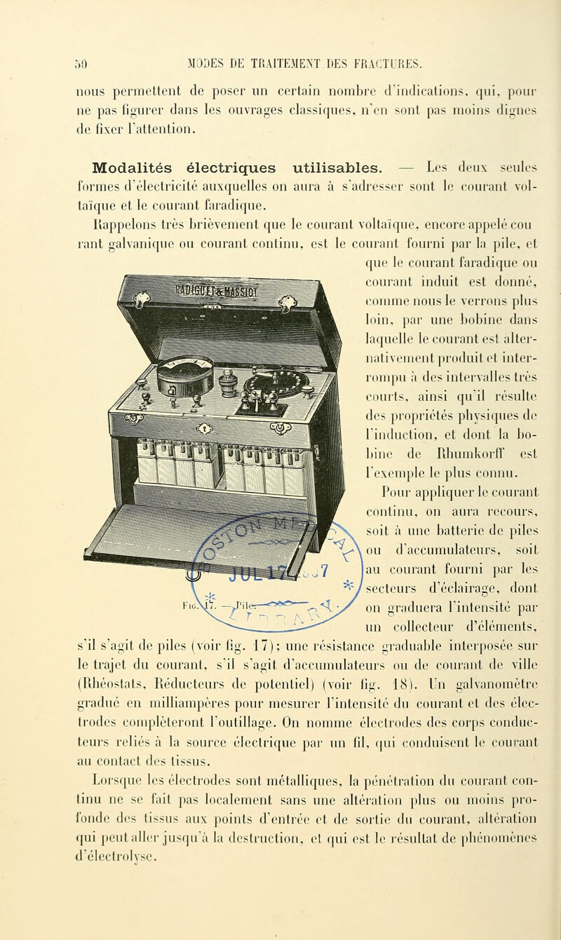 nous permettent de poser un certain nombre d'indications, qui, pour ne pas figurer dans les ouvrages classiques, n'en sont pas moins dignes de fixer l'attention. Modalités électriques utilisables. — Les deux seules formes d'électricité auxquelles on aura à s'adresser sont le courant vol- taïque et le courant faradique. Uappelons très brièvement que le courant voltaïque, encore appelé cou rant galvanique ou courant continu, est le courant fourni par la pile, et que le courant faradique ou courant induit est donné, comme nous le verrons plus loin, par une bobine dans aquelle le courant est alter- nativement produit et inter- rompu h des intervalles très courts, ainsi qu'il résulte des propriétés physiques de 'induction, et dont la bo- bine de Pdiumkorff est 'exemple le plus connu. Pour appliquer le courant continu, on aura recours, soit à une batterie de piles C^\ ou d'accumulateurs, soit au courant fourni par les secteurs d'éclairage, dont on graduera l'intensité par un collecteur d'éléments, s'il s'agit de piles (voir fig. 17); une résistance graduable interposée sur le trajet du courant, s'il s'agit d'accumulateurs ou de courant de ville (Rhéostats, Réducteurs de potentiel) (voir fig. 18). Un galvanomètre gradué en milliampères pour mesurer l'intensité du courant et des élec- trodes compléteront l'outillage. On nomme électrodes des corps conduc- teurs reliés à la source électrique par un fd, qui conduisent le courant au contact des tissus. Lorsque les électrodes sont métalliques, la pénétration du courant con- tinu ne se fait pas localement sans une altération plus ou moins pro- fonde des tissus aux points d'entrée et de sortie du courant, altération qui peut aller jusqu'à la destruction, et qui est le résultat de phénomènes d'élcctrolvse.