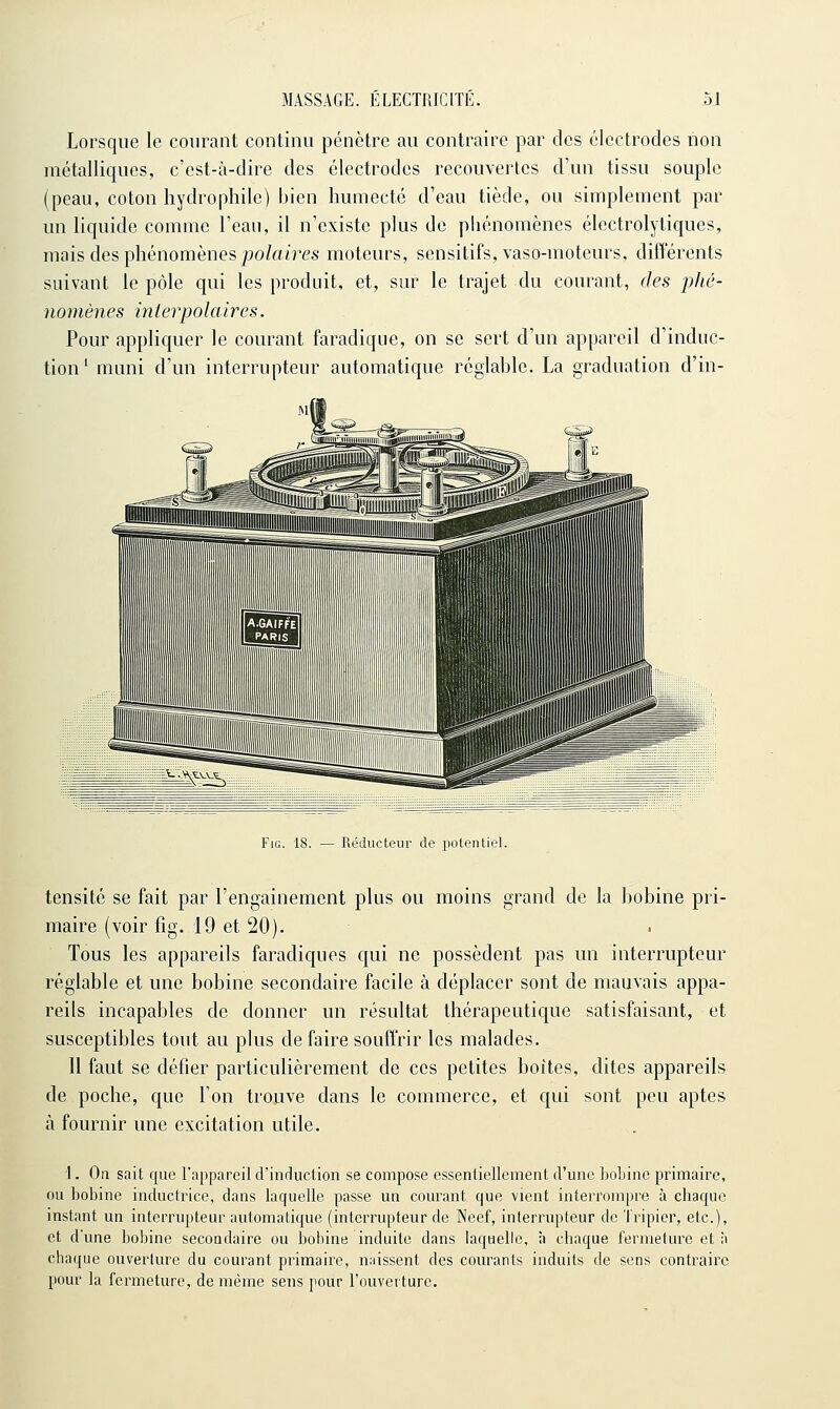 Lorsque le courant continu pénètre au contraire par des électrodes non métalliques, c'est-à-dire des électrodes recouvertes d'un tissu souple (peau, coton hydrophile) bien humecte d'eau tiède, ou simplement par un liquide comme l'eau, il n'existe plus de pliénomènes électrolytiques, mais des phénomènes |?o/ai?<?s moteurs, sensitifs, vaso-moteurs, différents suivant le pôle qui les produit, et, sur le trajet du courant, des phé- nomènes interpolaires. Pour appliquer le courant faradique, on se sert d'un appareil d'induc- tion' muni d'un interrupteur automatique réglable. La graduation d'in- Fio. 18. — Réducteur de potentiel. tensité se fait par l'engainement plus ou moins grand de la bobine pri- maire (voir fig. 19 et 20). Tous les appareils faradiques qui ne possèdent pas un interrupteur réglable et une bobine secondaire facile à déplacer sont de mauvais appa- reils incapables de donner un résultat thérapeutique satisfaisant, et susceptibles tout au plus de faire souffrir les malades. 11 faut se défier particulièrement de ces petites boîtes, dites appareils de poche, que l'on trouve dans le commerce, et qui sont peu aptes à fournir une excitation utile. \. On sait que l'appareil d'induction se compose essentiellement d'une bobine primaire, ou bobine inductrice, dans laquelle passe un courant que vient interrompre à chaque instant un interrupteur automatique (interrupteur de Neef, interrupteur de Tripier, etc.), et d'une bobine secondaire ou bobine induite dans laquelle, à chaque fermeture et à chaque ouverture du courant piimaire, naissent des courants induits de sens contraire pour la fermeture, de même sens pour l'ouverture.