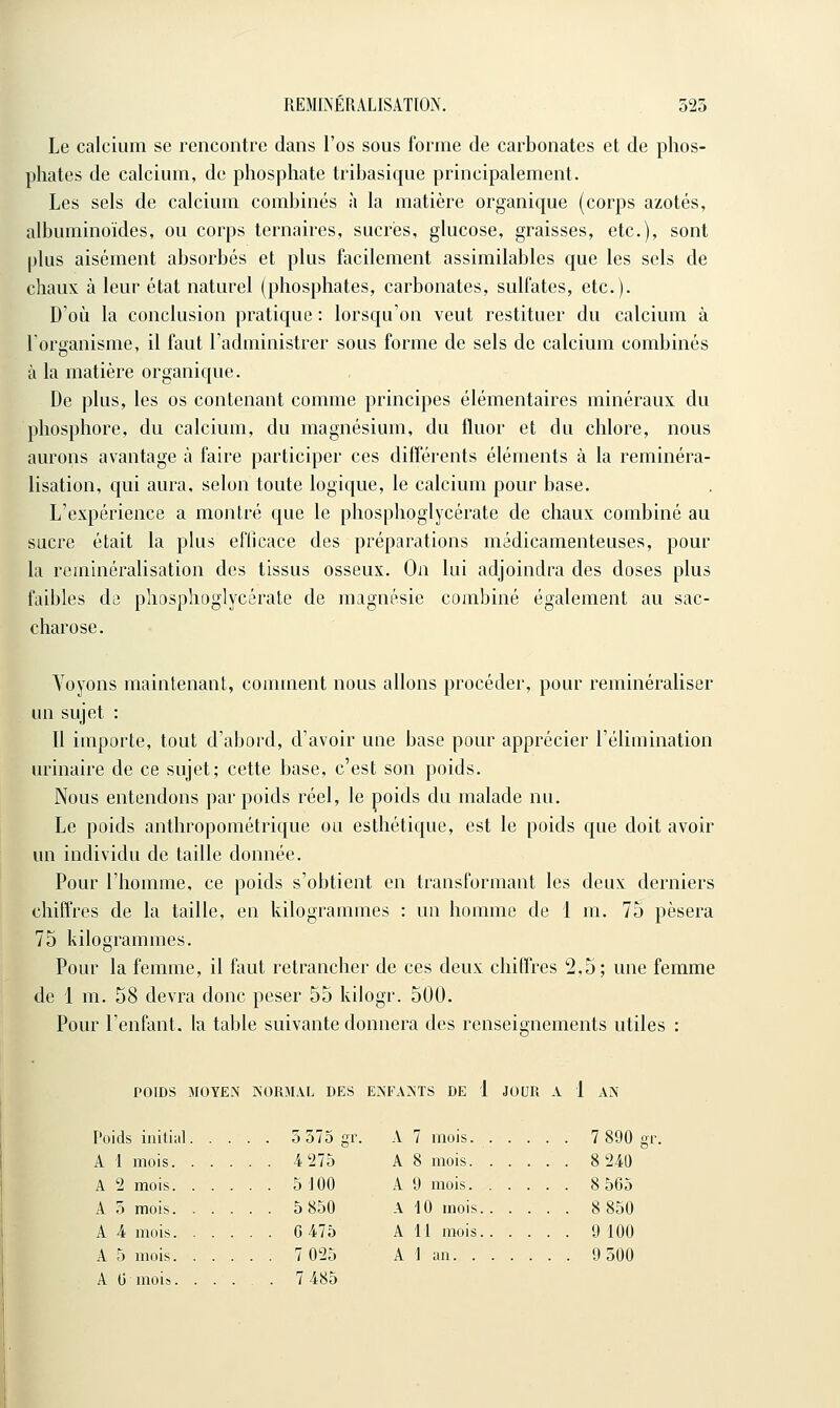 Le calcium se rencontre dans l'os sous forme de carbonates et de phos- phates de calcium, de phosphate tribasique principalement. Les sels de calcium combinés à la matière organique (corps azotés, albuminoïdes, ou corps ternaires, sucrés, glucose, graisses, etc.), sont plus aisément absorbés et plus facilement assimilables que les sels de chaux à leur état naturel (phosphates, carbonates, sulfates, etc.). D'où la conclusion pratique : lorsqu'on veut restituer du calcium à l'organisme, il faut l'administrer sous forme de sels de calcium combinés à la matière organique. De plus, les os contenant comme principes élémentaires minéraux du phosphore, du calcium, du magnésium, du fluor et du chlore, nous aurons avantage à faire participer ces différents éléments à la reminéra- lisation, qui aura, selon toute logique, le calcium pour base. L'expérience a montré que le phosphoglycérate de chaux combiné au sucre était la plus efficace des préparations médicamenteuses, pour la reminéralisation des tissus osseux. On lui adjoindra des doses plus faibles de phosphoglycérate de magnésie combiné également au sac- charose. Voyons maintenant, comment nous allons procéder, pour reminéraliser un sujet : Il importe, tout d'abord, d'avoir une base pour apprécier l'élimination lu'inaire de ce sujet; cette base, c'est son poids. Nous entendons par poids réel, le poids du malade nu. Le poids anthropométrique ou esthétique, est le poids que doit avoir un individu de taille donnée. Pour l'homme, ce poids s'obtient en transformant les deux derniers chiffres de la taille, en kilogrammes : un homme de 1 m. 75 pèsera 75 kilogrammes. Pour la femme, il faut retrancher de ces deux chiffres 2,5; une femme de 1 m. 58 devra donc peser 55 kilogr. 500. Pour l'enfant, la table suivante donnera des renseignements utiles : POIDS MOYEN NORMAL DES ENFAATS DE 1 JOUR A 1 AN Poids initial 5 375 gr. A 7 mois. 7 890 gr, A 1 mois 4 275 A 8 mois 8 24U A 2 mois 5 100 A 9 mois 8 565 A 5 mois 5 850 A 10 mois 8 850 A A mois G 475 A 11 mois 9 tOO A 5 mois 7 025 A 1 an 9 500